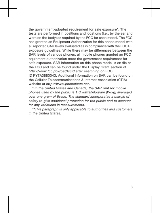 the government-adopted requirement for safe exposure*. Thetests are performed in positions and locations (i.e., by the ear andworn on the body) as required by the FCC for each model. The FCChas granted an Equipment Authorization for this phone model withall reported SAR levels evaluated as in compliance with the FCC RFexposure guidelines. While there may be differences between theSAR levels of various phones, all mobile phones granted an FCCequipment authorization meet the government requirement forsafe exposure. SAR information on this phone model is on file atthe FCC and can be found under the Display Grant section ofhttp://www.fcc.gov/oet/fccid after searching on FCCID PY7A3880043. Additional information on SAR can be found onthe Cellular Telecommunications &amp; Internet Association (CTIA)website at http://www.phonefacts.net.* In the United States and Canada, the SAR limit for mobilephones used by the public is 1.6 watts/kilogram (W/kg) averagedover one gram of tissue. The standard incorporates a margin ofsafety to give additional protection for the public and to accountfor any variations in measurements.**This paragraph is only applicable to authorities and customersin the United States.3