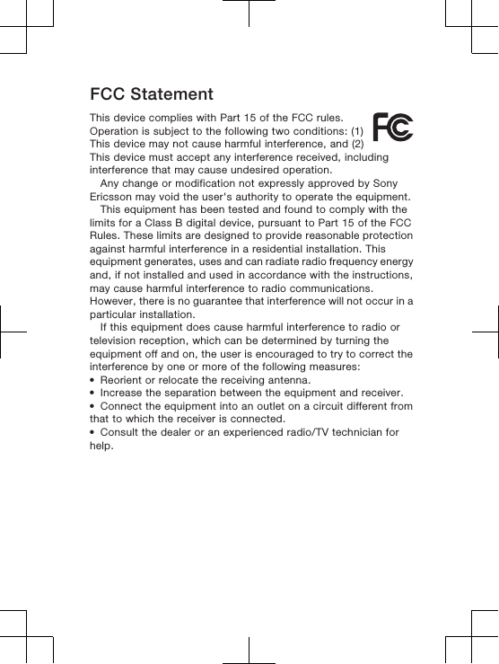 FCC StatementThis device complies with Part 15 of the FCC rules.Operation is subject to the following two conditions: (1)This device may not cause harmful interference, and (2)This device must accept any interference received, includinginterference that may cause undesired operation.Any change or modification not expressly approved by SonyEricsson may void the user&apos;s authority to operate the equipment.This equipment has been tested and found to comply with thelimits for a Class B digital device, pursuant to Part 15 of the FCCRules. These limits are designed to provide reasonable protectionagainst harmful interference in a residential installation. Thisequipment generates, uses and can radiate radio frequency energyand, if not installed and used in accordance with the instructions,may cause harmful interference to radio communications.However, there is no guarantee that interference will not occur in aparticular installation.If this equipment does cause harmful interference to radio ortelevision reception, which can be determined by turning theequipment off and on, the user is encouraged to try to correct theinterference by one or more of the following measures:•Reorient or relocate the receiving antenna.•Increase the separation between the equipment and receiver.•Connect the equipment into an outlet on a circuit different fromthat to which the receiver is connected.•Consult the dealer or an experienced radio/TV technician forhelp.