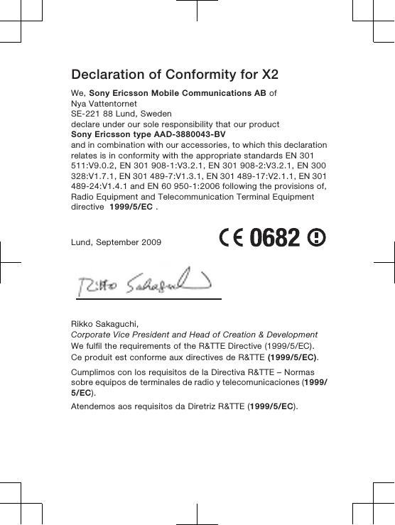 Declaration of Conformity for X2We, Sony Ericsson Mobile Communications AB ofNya VattentornetSE-221 88 Lund, Swedendeclare under our sole responsibility that our productSony Ericsson type AAD-3880043-BVand in combination with our accessories, to which this declarationrelates is in conformity with the appropriate standards EN 301511:V9.0.2, EN 301 908-1:V3.2.1, EN 301 908-2:V3.2.1, EN 300328:V1.7.1, EN 301 489-7:V1.3.1, EN 301 489-17:V2.1.1, EN 301489-24:V1.4.1 and EN 60 950-1:2006 following the provisions of,Radio Equipment and Telecommunication Terminal Equipmentdirective  1999/5/EC .Lund, September 2009Rikko Sakaguchi,Corporate Vice President and Head of Creation &amp; DevelopmentWe fulfil the requirements of the R&amp;TTE Directive (1999/5/EC).Ce produit est conforme aux directives de R&amp;TTE (1999/5/EC).Cumplimos con los requisitos de la Directiva R&amp;TTE – Normassobre equipos de terminales de radio y telecomunicaciones (1999/5/EC).Atendemos aos requisitos da Diretriz R&amp;TTE (1999/5/EC).