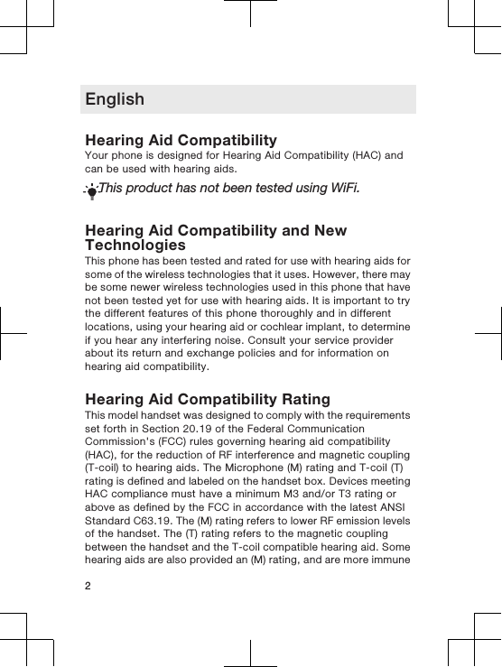 EnglishHearing Aid CompatibilityYour phone is designed for Hearing Aid Compatibility (HAC) andcan be used with hearing aids.This product has not been tested using WiFi.Hearing Aid Compatibility and NewTechnologiesThis phone has been tested and rated for use with hearing aids forsome of the wireless technologies that it uses. However, there maybe some newer wireless technologies used in this phone that havenot been tested yet for use with hearing aids. It is important to trythe different features of this phone thoroughly and in differentlocations, using your hearing aid or cochlear implant, to determineif you hear any interfering noise. Consult your service providerabout its return and exchange policies and for information onhearing aid compatibility.Hearing Aid Compatibility RatingThis model handset was designed to comply with the requirementsset forth in Section 20.19 of the Federal CommunicationCommission&apos;s (FCC) rules governing hearing aid compatibility(HAC), for the reduction of RF interference and magnetic coupling(T-coil) to hearing aids. The Microphone (M) rating and T-coil (T)rating is defined and labeled on the handset box. Devices meetingHAC compliance must have a minimum M3 and/or T3 rating orabove as defined by the FCC in accordance with the latest ANSIStandard C63.19. The (M) rating refers to lower RF emission levelsof the handset. The (T) rating refers to the magnetic couplingbetween the handset and the T-coil compatible hearing aid. Somehearing aids are also provided an (M) rating, and are more immune2