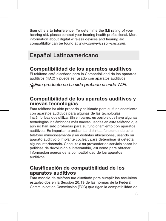 than others to interference. To determine the (M) rating of yourhearing aid, please contact your hearing health professional. Moreinformation about digital wireless devices and hearing aidcompatibility can be found at www.sonyericsson-snc.com.Español LatinoamericanoCompatibilidad de los aparatos auditivosEl teléfono está diseñado para la Compatibilidad de los aparatosauditivos (HAC) y puede ser usado con aparatos auditivos.Este producto no ha sido probado usando WiFi.Compatibilidad de los aparatos auditivos ynuevas tecnologíasEste teléfono ha sido probado y calificado para su funcionamientocon aparatos auditivos para algunas de las tecnologíasinalámbricas que utiliza. Sin embargo, es posible que haya algunastecnologías inalámbricas más nuevas usadas en este teléfono queaún no han sido probadas para su funcionamiento con aparatosauditivos. Es importante probar las distintas funciones de esteteléfono minuciosamente y en distintas ubicaciones, usando suaparato auditivo o implante coclear, para determinar si detectaalguna interferencia. Consulte a su proveedor de servicio sobre laspolíticas de devolución e intercambio, así como para obtenerinformación acerca de la compatibilidad de los aparatosauditivos.Clasificación de compatibilidad de losaparatos auditivosEste modelo de teléfono fue diseñado para cumplir los requisitosestablecidos en la Sección 20.19 de las normas de la FederalCommunication Commission (FCC) que rigen la compatibilidad de3