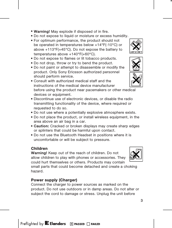 •Warning! May explode if disposed of in fire.•Do not expose to liquid or moisture or excess humidity.•For optimum performance, the product should notbe operated in temperatures below +14°F(-10°C) orabove +113°F(+45°C). Do not expose the battery totemperatures above +140°F(+60°C).•Do not expose to flames or lit tobacco products.•Do not drop, throw or try to bend the product.•Do not paint or attempt to disassemble or modify theproduct. Only Sony Ericsson authorized personnelshould perform service.•Consult with authorized medical staff and theinstructions of the medical device manufacturerbefore using the product near pacemakers or other medicaldevices or equipment.•Discontinue use of electronic devices, or disable the radiotransmitting functionality of the device, where required orrequested to do so.•Do not use where a potentially explosive atmosphere exists.•Do not place the product, or install wireless equipment, in thearea above an air bag in a car.•Caution: Cracked or broken displays may create sharp edgesor splinters that could be harmful upon contact.•Do not use the Bluetooth Headset in positions where it isuncomfortable or will be subject to pressure.ChildrenWarning! Keep out of the reach of children. Do notallow children to play with phones or accessories. Theycould hurt themselves or others. Products may containsmall parts that could become detached and create a chokinghazard.Power supply (Charger)Connect the charger to power sources as marked on theproduct. Do not use outdoors or in damp areas. Do not alter orsubject the cord to damage or stress. Unplug the unit before3