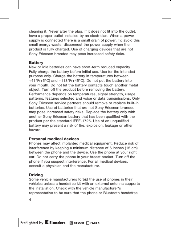 cleaning it. Never alter the plug. If it does not fit into the outlet,have a proper outlet installed by an electrician. When a powersupply is connected there is a small drain of power. To avoid thissmall energy waste, disconnect the power supply when theproduct is fully charged. Use of charging devices that are notSony Ericsson branded may pose increased safety risks.BatteryNew or idle batteries can have short-term reduced capacity.Fully charge the battery before initial use. Use for the intendedpurpose only. Charge the battery in temperatures between+41°F(+5°C) and +113°F(+45°C). Do not put the battery intoyour mouth. Do not let the battery contacts touch another metalobject. Turn off the product before removing the battery.Performance depends on temperatures, signal strength, usagepatterns, features selected and voice or data transmissions. OnlySony Ericsson service partners should remove or replace built-inbatteries. Use of batteries that are not Sony Ericsson brandedmay pose increased safety risks. Replace the battery only withanother Sony Ericsson battery that has been qualified with theproduct per the standard IEEE-1725. Use of an unqualifiedbattery may present a risk of fire, explosion, leakage or otherhazard.Personal medical devicesPhones may affect implanted medical equipment. Reduce risk ofinterference by keeping a minimum distance of 6 inches (15 cm)between the phone and the device. Use the phone at your rightear. Do not carry the phone in your breast pocket. Turn off thephone if you suspect interference. For all medical devices,consult a physician and the manufacturer.DrivingSome vehicle manufacturers forbid the use of phones in theirvehicles unless a handsfree kit with an external antenna supportsthe installation. Check with the vehicle manufacturer&apos;srepresentative to be sure that the phone or Bluetooth handsfree4