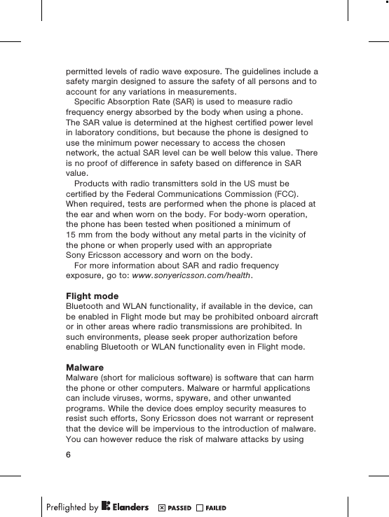 permitted levels of radio wave exposure. The guidelines include asafety margin designed to assure the safety of all persons and toaccount for any variations in measurements.Specific Absorption Rate (SAR) is used to measure radiofrequency energy absorbed by the body when using a phone.The SAR value is determined at the highest certified power levelin laboratory conditions, but because the phone is designed touse the minimum power necessary to access the chosennetwork, the actual SAR level can be well below this value. Thereis no proof of difference in safety based on difference in SARvalue.Products with radio transmitters sold in the US must becertified by the Federal Communications Commission (FCC).When required, tests are performed when the phone is placed atthe ear and when worn on the body. For body-worn operation,the phone has been tested when positioned a minimum of15 mm from the body without any metal parts in the vicinity ofthe phone or when properly used with an appropriateSony Ericsson accessory and worn on the body.For more information about SAR and radio frequencyexposure, go to: www.sonyericsson.com/health.Flight modeBluetooth and WLAN functionality, if available in the device, canbe enabled in Flight mode but may be prohibited onboard aircraftor in other areas where radio transmissions are prohibited. Insuch environments, please seek proper authorization beforeenabling Bluetooth or WLAN functionality even in Flight mode.MalwareMalware (short for malicious software) is software that can harmthe phone or other computers. Malware or harmful applicationscan include viruses, worms, spyware, and other unwantedprograms. While the device does employ security measures toresist such efforts, Sony Ericsson does not warrant or representthat the device will be impervious to the introduction of malware.You can however reduce the risk of malware attacks by using6