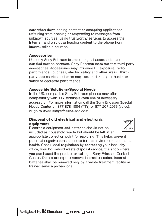care when downloading content or accepting applications,refraining from opening or responding to messages fromunknown sources, using trustworthy services to access theInternet, and only downloading content to the phone fromknown, reliable sources.AccessoriesUse only Sony Ericsson branded original accessories andcertified service partners. Sony Ericsson does not test third-partyaccessories. Accessories may influence RF exposure, radioperformance, loudness, electric safety and other areas. Third-party accessories and parts may pose a risk to your health orsafety or decrease performance.Accessible Solutions/Special NeedsIn the US, compatible Sony Ericsson phones may offercompatibility with TTY terminals (with use of necessaryaccessory). For more information call the Sony Ericsson SpecialNeeds Center on 877 878 1996 (TTY) or 877 207 2056 (voice),or go to www.sonyericsson-snc.com.Disposal of old electrical and electronicequipmentElectronic equipment and batteries should not beincluded as household waste but should be left at anappropriate collection point for recycling. This helps preventpotential negative consequences for the environment and humanhealth. Check local regulations by contacting your local cityoffice, your household waste disposal service, the shop whereyou purchased the product or calling a Sony Ericsson ContactCenter. Do not attempt to remove internal batteries. Internalbatteries shall be removed only by a waste treatment facility ortrained service professional.7