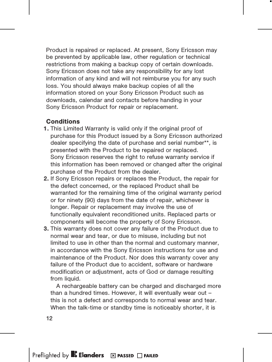 Product is repaired or replaced. At present, Sony Ericsson maybe prevented by applicable law, other regulation or technicalrestrictions from making a backup copy of certain downloads.Sony Ericsson does not take any responsibility for any lostinformation of any kind and will not reimburse you for any suchloss. You should always make backup copies of all theinformation stored on your Sony Ericsson Product such asdownloads, calendar and contacts before handing in yourSony Ericsson Product for repair or replacement.Conditions1. This Limited Warranty is valid only if the original proof ofpurchase for this Product issued by a Sony Ericsson authorizeddealer specifying the date of purchase and serial number**, ispresented with the Product to be repaired or replaced.Sony Ericsson reserves the right to refuse warranty service ifthis information has been removed or changed after the originalpurchase of the Product from the dealer.2. If Sony Ericsson repairs or replaces the Product, the repair forthe defect concerned, or the replaced Product shall bewarranted for the remaining time of the original warranty periodor for ninety (90) days from the date of repair, whichever islonger. Repair or replacement may involve the use offunctionally equivalent reconditioned units. Replaced parts orcomponents will become the property of Sony Ericsson.3. This warranty does not cover any failure of the Product due tonormal wear and tear, or due to misuse, including but notlimited to use in other than the normal and customary manner,in accordance with the Sony Ericsson instructions for use andmaintenance of the Product. Nor does this warranty cover anyfailure of the Product due to accident, software or hardwaremodification or adjustment, acts of God or damage resultingfrom liquid.A rechargeable battery can be charged and discharged morethan a hundred times. However, it will eventually wear out –this is not a defect and corresponds to normal wear and tear.When the talk-time or standby time is noticeably shorter, it is12