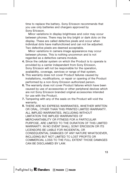 time to replace the battery. Sony Ericsson recommends thatyou use only batteries and chargers approved bySony Ericsson.Minor variations in display brightness and color may occurbetween phones. There may be tiny bright or dark dots on thedisplay. These are called defective pixels and occur whenindividual dots have malfunctioned and can not be adjusted.Two defective pixels are deemed acceptable.Minor variations in camera image appearance may occurbetween phones. This is nothing uncommon and is notregarded as a defective camera module.4. Since the cellular system on which the Product is to operate isprovided by a carrier independent from Sony Ericsson,Sony Ericsson will not be responsible for the operation,availability, coverage, services or range of that system.5. This warranty does not cover Product failures caused byinstallations, modifications, or repair or opening of the Productperformed by a non-Sony Ericsson authorized person.6. The warranty does not cover Product failures which have beencaused by use of accessories or other peripheral devices whichare not Sony Ericsson branded original accessories intendedfor use with the Product.7. Tampering with any of the seals on the Product will void thewarranty.8. THERE ARE NO EXPRESS WARRANTIES, WHETHER WRITTENOR ORAL, OTHER THAN THIS PRINTED LIMITED WARRANTY.ALL IMPLIED WARRANTIES, INCLUDING WITHOUTLIMITATION THE IMPLIED WARRANTIES OFMERCHANTABILITY OR FITNESS FOR A PARTICULARPURPOSE, ARE LIMITED TO THE DURATION OF THIS LIMITEDWARRANTY. IN NO EVENT SHALL SONY ERICSSON OR ITSLICENSORS BE LIABLE FOR INCIDENTAL ORCONSEQUENTIAL DAMAGES OF ANY NATURE WHATSOEVER,INCLUDING BUT NOT LIMITED TO LOST PROFITS ORCOMMERCIAL LOSS TO THE FULL EXTENT THOSE DAMAGESCAN BE DISCLAIMED BY LAW.13