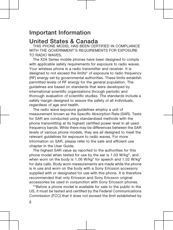 Important InformationUnited States &amp; CanadaTHIS PHONE MODEL HAS BEEN CERTIFIED IN COMPLIANCEWITH THE GOVERNMENT’S REQUIREMENTS FOR EXPOSURETO RADIO WAVES.The X2A Series mobile phones have been designed to complywith applicable safety requirements for exposure to radio waves.Your wireless phone is a radio transmitter and receiver. It isdesigned to not exceed the limits* of exposure to radio frequency(RF) energy set by governmental authorities. These limits establishpermitted levels of RF energy for the general population. Theguidelines are based on standards that were developed byinternational scientific organizations through periodic andthorough evaluation of scientific studies. The standards include asafety margin designed to assure the safety of all individuals,regardless of age and health.The radio wave exposure guidelines employ a unit ofmeasurement known as the Specific Absorption Rate (SAR). Testsfor SAR are conducted using standardized methods with thephone transmitting at its highest certified power level in all usedfrequency bands. While there may be differences between the SARlevels of various phone models, they are all designed to meet therelevant guidelines for exposure to radio waves. For moreinformation on SAR, please refer to the safe and efficient usechapter in the User Guide.The highest SAR value as reported to the authorities for thisphone model when tested for use by the ear is 1.03 W/kg*, andwhen worn on the body is 1.06 W/kg* for speech and 1.02 W/kg*for data calls. Body worn measurements are made while the phoneis in use and worn on the body with a Sony Ericsson accessorysupplied with or designated for use with this phone. It is thereforerecommended that only Ericsson and Sony Ericsson originalaccessories be used in conjunction with Sony Ericsson phones.**Before a phone model is available for sale to the public in theUS, it must be tested and certified by the Federal CommunicationsCommission (FCC) that it does not exceed the limit established by2