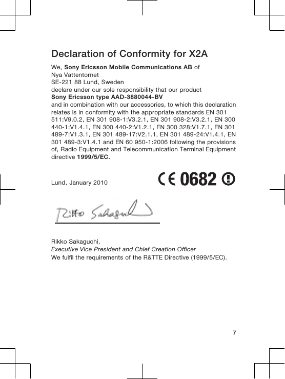 Declaration of Conformity for X2AWe, Sony Ericsson Mobile Communications AB ofNya VattentornetSE-221 88 Lund, Swedendeclare under our sole responsibility that our productSony Ericsson type AAD-3880044-BVand in combination with our accessories, to which this declarationrelates is in conformity with the appropriate standards EN 301511:V9.0.2, EN 301 908-1:V3.2.1, EN 301 908-2:V3.2.1, EN 300440-1:V1.4.1, EN 300 440-2:V1.2.1, EN 300 328:V1.7.1, EN 301489-7:V1.3.1, EN 301 489-17:V2.1.1, EN 301 489-24:V1.4.1, EN301 489-3:V1.4.1 and EN 60 950-1:2006 following the provisionsof, Radio Equipment and Telecommunication Terminal Equipmentdirective 1999/5/EC.Lund, January 2010Rikko Sakaguchi,Executive Vice President and Chief Creation OfficerWe fulfil the requirements of the R&amp;TTE Directive (1999/5/EC).7