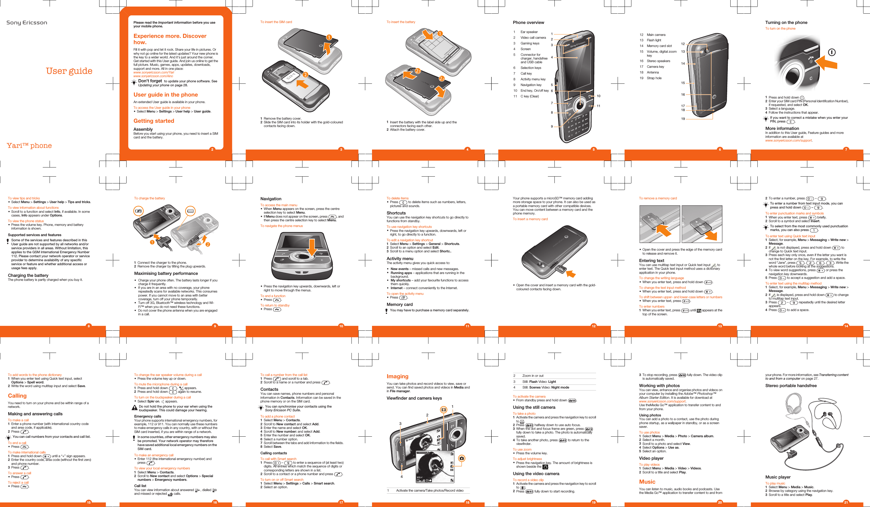 User guideYari™ phonePlease read the Important information before you useyour mobile phone.Experience more. Discoverhow.Fill it with pop and let it rock. Share your life in pictures. Orwhy not go online for the latest updates? Your new phone isthe key to a wider world. And it&apos;s just around the corner.Get started with this User guide. And join us online to get thefull picture. Music, games, apps, updates, downloads,support and more. All in one place:www.sonyericsson.com/Yariwww.sonyericsson.com/AinoDon&apos;t forget  to update your phone software. SeeUpdating your phone on page 28.User guide in the phoneAn extended User guide is available in your phone.To access the User guide in your phone•Select Menu &gt; Settings &gt; User help &gt; User guide.Getting startedAssemblyBefore you start using your phone, you need to insert a SIMcard and the battery.2To insert the SIM card1Remove the battery cover.2Slide the SIM card into its holder with the gold-colouredcontacts facing down.3To insert the battery1Insert the battery with the label side up and theconnectors facing each other.2Attach the battery cover.4Phone overview1 Ear speaker31264589710112 Video call camera3 Gaming keys4 Screen5 Connector forcharger, handsfreeand USB cable6 Selection keys7 Call key8 Activity menu key9 Navigation key10 End key, On/off key11 C key (Clear)      512 Main camera141315171812191613 Flash light14 Memory card slot15 Volume, digital zoomkey16 Stereo speakers17 Camera key18 Antenna19 Strap hole6Turning on the phoneTo turn on the phone1Press and hold down  .2Enter your SIM card PIN (Personal Identification Number),if requested, and select OK.3Select a language.4Follow the instructions that appear.If you want to correct a mistake when you enter yourPIN, press  .More informationIn addition to this User guide, Feature guides and moreinformation are available atwww.sonyericsson.com/support.7To view tips and tricks•Select Menu &gt; Settings &gt; User help &gt; Tips and tricks.To view information about functions•Scroll to a function and select Info, if available. In somecases, Info appears under Options.To view the phone status•Press the volume key. Phone, memory and batteryinformation is shown.Supported services and featuresSome of the services and features described in thisUser guide are not supported by all networks and/orservice providers in all areas. Without limitation, thisapplies to the GSM International Emergency Number112. Please contact your network operator or serviceprovider to determine availability of any specificservice or feature and whether additional access orusage fees apply.Charging the batteryThe phone battery is partly charged when you buy it.8To charge the battery1Connect the charger to the phone.2Remove the charger by tilting the plug upwards.Maximising battery performance•Charge your phone often. The battery lasts longer if youcharge it frequently.•If you are in an area with no coverage, your phonerepeatedly scans for available networks. This consumespower. If you cannot move to an area with bettercoverage, turn off your phone temporarily.•Turn off 3G, Bluetooth™ wireless technology and Wi-Fi™ when you do not need these functions.•Do not cover the phone antenna when you are engagedin a call.9NavigationTo access the main menu•When Menu appears on the screen, press the centreselection key to select Menu.•If Menu does not appear on the screen, press  , andthen press the centre selection key to select Menu.To navigate the phone menus•Press the navigation key upwards, downwards, left orright to move through the menus.To end a function•Press  .To return to standby•Press  .10To delete items•Press   to delete items such as numbers, letters,pictures and sounds.ShortcutsYou can use the navigation key shortcuts to go directly tofunctions from standby.To use navigation key shortcuts•Press the navigation key upwards, downwards, left orright, to go directly to a function.To edit a navigation key shortcut1Select Menu &gt; Settings &gt; General &gt; Shortcuts.2Scroll to an option and select Edit.3Scroll to a menu option and select Shortc..Activity menuThe activity menu gives you quick access to:•New events – missed calls and new messages.•Running apps – applications that are running in thebackground.•My shortcuts – add your favourite functions to accessthem quickly.•Internet – connect conveniently to the Internet.To open the activity menu•Press  .Memory cardYou may have to purchase a memory card separately.11Your phone supports a microSD™ memory card addingmore storage space to your phone. It can also be used asa portable memory card with other compatible devices.You can move content between a memory card and thephone memory.To insert a memory card•Open the cover and insert a memory card with the gold-coloured contacts facing down.12To remove a memory card•Open the cover and press the edge of the memory cardto release and remove it.Entering textYou can use multitap text input or Quick text input   toenter text. The Quick text input method uses a dictionaryapplication in your phone.To change the writing language•When you enter text, press and hold down  .To change the text input method•When you enter text, press and hold down  .To shift between upper- and lower-case letters or numbers•When you enter text, press  .To enter numbers1When you enter text, press   until   appears at thetop of the screen.132To enter a number, press   –  .To enter a number from text input mode, you canpress and hold down   –  .To enter punctuation marks and symbols1When you enter text, press   briefly.2Scroll to a symbol and select Insert.To select from the most commonly used punctuationmarks, you can also press  .To enter text using Quick text input1Select, for example, Menu &gt; Messaging &gt; Write new &gt;Message.2If   is not displayed, press and hold down   tochange to Quick text input.3Press each key only once, even if the letter you want isnot the first letter on the key. For example, to write theword “Jane”, press  ,  ,  ,  . Write thewhole word before looking at the suggestions.4To view word suggestions, press   or press thenavigation key downwards.5Press   to accept a suggestion and add a space.To enter text using the multitap method1Select, for example, Menu &gt; Messaging &gt; Write new &gt;Message.2If   is displayed, press and hold down   to changeto multitap text input.3Press   –   repeatedly until the desired letterappears.4Press   to add a space.14To add words to the phone dictionary1When you enter text using Quick text input, selectOptions &gt; Spell word.2Write the word using multitap input and select Save.CallingYou need to turn on your phone and be within range of anetwork.Making and answering callsTo make a call1Enter a phone number (with international country codeand area code, if applicable).2Press  .You can call numbers from your contacts and call list.To end a call•Press  .To make international calls1Press and hold down   until a “+” sign appears.2Enter the country code, area code (without the first zero)and phone number.3Press  .To answer a call•Press  .To reject a call•Press  .15To change the ear speaker volume during a call•Press the volume key up or down.To mute the microphone during a call1Press and hold down  .   appears.2Press and hold down   again to resume.To turn on the loudspeaker during a call•Select Spkr on.   appears.Do not hold the phone to your ear when using theloudspeaker. This could damage your hearing.Emergency callsYour phone supports international emergency numbers, forexample, 112 or 911. You can normally use these numbersto make emergency calls in any country, with or without theSIM card inserted, if you are within range of a network.In some countries, other emergency numbers may alsobe promoted. Your network operator may thereforehave saved additional local emergency numbers on theSIM card.To make an emergency call•Enter 112 (the international emergency number) andpress  .To view your local emergency numbers1Select Menu &gt; Contacts.2Scroll to New contact and select Options &gt; Specialnumbers &gt; Emergency numbers.Call listYou can view information about answered   , dialled and missed or rejected   calls.16To call a number from the call list1Press   and scroll to a tab.2Scroll to a name or a number and press  .ContactsYou can save names, phone numbers and personalinformation in Contacts. Information can be saved in thephone memory or on the SIM card.You can synchronise your contacts using theSony Ericsson PC Suite.To add a phone contact1Select Menu &gt; Contacts.2Scroll to New contact and select Add.3Enter the name and select OK.4Scroll to New number: and select Add.5Enter the number and select OK.6Select a number option.7Scroll between the tabs and add information to the fields.8Select Save.Calling contactsTo call with Smart search1Press   –   to enter a sequence of (at least two)digits. All entries which match the sequence of digits orcorresponding letters are shown in a list.2Scroll to a contact or a phone number and press  .To turn on or off Smart search1Select Menu &gt; Settings &gt; Calls &gt; Smart search.2Select an option.17ImagingYou can take photos and record videos to view, save orsend. You can find saved photos and videos in Media andin File manager.Viewfinder and camera keys12341 Activate the camera/Take photos/Record video182 Zoom in or out3 Still: Flash Video: Light4 Still: Scenes Video: Night modeTo activate the camera•From standby press and hold down  .Using the still cameraTo take a photo1Activate the camera and press the navigation key to scrollto  .2Press   halfway down to use auto focus.3When the dot and focus frame are green, press fully down to take a photo. The photo is automaticallysaved.4To take another photo, press   to return to theviewfinder.To use zoom•Press the volume key.To adjust brightness•Press the navigation key. The amount of brightness isshown beside the  .Using the video cameraTo record a video clip1Activate the camera and press the navigation key to scrollto  .2Press   fully down to start recording.193To stop recording, press   fully down. The video clipis automatically saved.Working with photosYou can view, enhance and organise photos and videos onyour computer by installing the Adobe™ Photoshop™Album Starter Edition. It is available for download atwww.sonyericsson.com/support.Use theMedia Go™ application to transfer content to andfrom your phone.Using photosYou can add a photo to a contact, use the photo duringphone startup, as a wallpaper in standby, or as a screensaver.To use photos1Select Menu &gt; Media &gt; Photo &gt; Camera album.2Select a month.3Scroll to a photo and select View.4Select Options &gt; Use as.5Select an option.Video playerTo play videos1Select Menu &gt; Media &gt; Video &gt; Videos.2Scroll to a title and select Play.MusicYou can listen to music, audio books and podcasts. Usethe Media Go™ application to transfer content to and from20your phone. For more information, see Transferring contentto and from a computer on page 27.Stereo portable handsfreeMusic playerTo play music1Select Menu &gt; Media &gt; Music.2Browse by category using the navigation key.3Scroll to a title and select Play.21