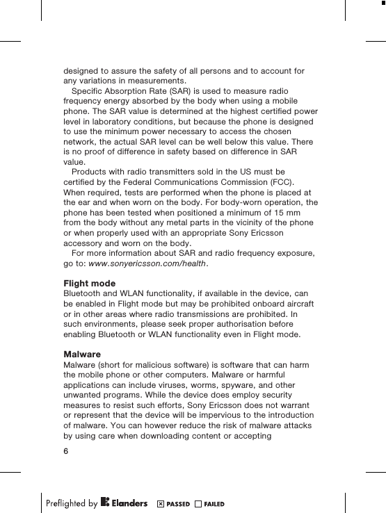 designed to assure the safety of all persons and to account forany variations in measurements.Specific Absorption Rate (SAR) is used to measure radiofrequency energy absorbed by the body when using a mobilephone. The SAR value is determined at the highest certified powerlevel in laboratory conditions, but because the phone is designedto use the minimum power necessary to access the chosennetwork, the actual SAR level can be well below this value. Thereis no proof of difference in safety based on difference in SARvalue.Products with radio transmitters sold in the US must becertified by the Federal Communications Commission (FCC).When required, tests are performed when the phone is placed atthe ear and when worn on the body. For body-worn operation, thephone has been tested when positioned a minimum of 15 mmfrom the body without any metal parts in the vicinity of the phoneor when properly used with an appropriate Sony Ericssonaccessory and worn on the body.For more information about SAR and radio frequency exposure,go to: www.sonyericsson.com/health.Flight modeBluetooth and WLAN functionality, if available in the device, canbe enabled in Flight mode but may be prohibited onboard aircraftor in other areas where radio transmissions are prohibited. Insuch environments, please seek proper authorisation beforeenabling Bluetooth or WLAN functionality even in Flight mode.MalwareMalware (short for malicious software) is software that can harmthe mobile phone or other computers. Malware or harmfulapplications can include viruses, worms, spyware, and otherunwanted programs. While the device does employ securitymeasures to resist such efforts, Sony Ericsson does not warrantor represent that the device will be impervious to the introductionof malware. You can however reduce the risk of malware attacksby using care when downloading content or accepting6