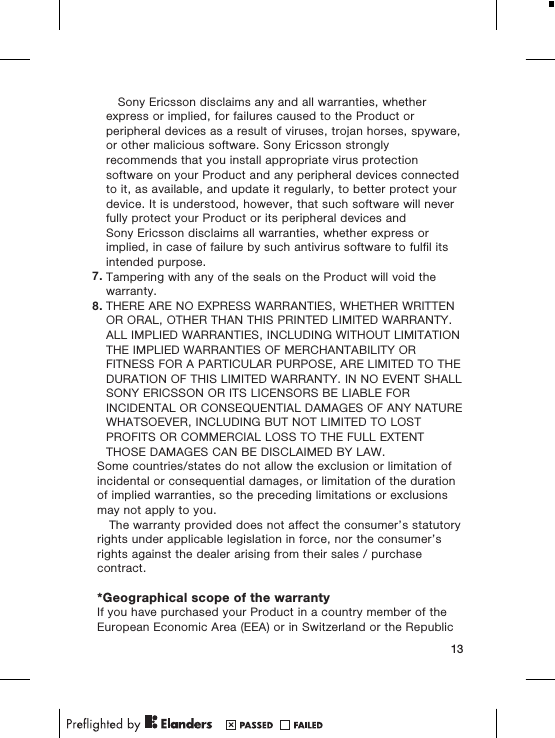 Sony Ericsson disclaims any and all warranties, whetherexpress or implied, for failures caused to the Product orperipheral devices as a result of viruses, trojan horses, spyware,or other malicious software. Sony Ericsson stronglyrecommends that you install appropriate virus protectionsoftware on your Product and any peripheral devices connectedto it, as available, and update it regularly, to better protect yourdevice. It is understood, however, that such software will neverfully protect your Product or its peripheral devices andSony Ericsson disclaims all warranties, whether express orimplied, in case of failure by such antivirus software to fulfil itsintended purpose.7. Tampering with any of the seals on the Product will void thewarranty.8. THERE ARE NO EXPRESS WARRANTIES, WHETHER WRITTENOR ORAL, OTHER THAN THIS PRINTED LIMITED WARRANTY.ALL IMPLIED WARRANTIES, INCLUDING WITHOUT LIMITATIONTHE IMPLIED WARRANTIES OF MERCHANTABILITY ORFITNESS FOR A PARTICULAR PURPOSE, ARE LIMITED TO THEDURATION OF THIS LIMITED WARRANTY. IN NO EVENT SHALLSONY ERICSSON OR ITS LICENSORS BE LIABLE FORINCIDENTAL OR CONSEQUENTIAL DAMAGES OF ANY NATUREWHATSOEVER, INCLUDING BUT NOT LIMITED TO LOSTPROFITS OR COMMERCIAL LOSS TO THE FULL EXTENTTHOSE DAMAGES CAN BE DISCLAIMED BY LAW.Some countries/states do not allow the exclusion or limitation ofincidental or consequential damages, or limitation of the durationof implied warranties, so the preceding limitations or exclusionsmay not apply to you.The warranty provided does not affect the consumer’s statutoryrights under applicable legislation in force, nor the consumer’srights against the dealer arising from their sales / purchasecontract.*Geographical scope of the warrantyIf you have purchased your Product in a country member of theEuropean Economic Area (EEA) or in Switzerland or the Republic13