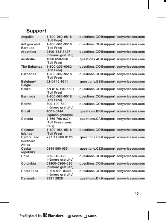 SupportAnguilla 1-800-080-9518(Toll Free)questions.CO@support.sonyericsson.comAntigua andBarbuda1-800-081-9518(Toll Free)questions.CO@support.sonyericsson.comArgentina 0800-333-7427(número gratuito)questions.CO@support.sonyericsson.comAustralia 1300 650-050(Toll Free)questions.AU@support.sonyericsson.comThe Bahamas 1-800-205-6062(Toll Free)questions.CO@support.sonyericsson.comBarbados 1-800-082-9518(Toll Free)questions.CO@support.sonyericsson.comBelgique/België02-0745 1611 questions.BE@support.sonyericsson.comBelize AN 815, PIN 5597(Toll Free)questions.CO@support.sonyericsson.comBermuda 1-800-083-9518(Toll Free)questions.CO@support.sonyericsson.comBolivia 800-100-542(número gratuito)questions.CO@support.sonyericsson.comBrasil 4001-0444(ligação gratuita)questions.BR@support.sonyericsson.comCanada 1 866 766 9374(Toll Free / sansfrais)questions.CA@support.sonyericsson.comCaymanIslands1-800-084-9518(Toll Free)questions.CO@support.sonyericsson.comCentral andSouthernAfrica+27 11 506 0123 questions.CF@support.sonyericsson.comČeskárepublika0844 550 055 questions.CZ@support.sonyericsson.comChile 800-646-425(número gratuito)questions.CO@support.sonyericsson.comColombia 01800-0966-080(número gratuito)questions.CO@support.sonyericsson.comCosta Rica 0 800 011 0400(número gratuito)questions.CO@support.sonyericsson.comDanmark 3331 2828 questions.DK@support.sonyericsson.com15