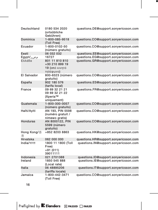 Deutschland 0180 534 2020(ortsüblicheGebühren)questions.DE@support.sonyericsson.comDominica 1-800-085-9518(Toll Free)questions.CO@support.sonyericsson.comEcuador 1-800-0102-50(número gratuito)questions.CO@support.sonyericsson.comEesti 06 032 032 questions.EE@support.sonyericsson.comEgypt/ مصر 16727 questions.EG@support.sonyericsson.comΕλλάδα 801 11 810 810+30 210 899 1919 (από κινητότηλέφωνο)questions.GR@support.sonyericsson.comEl Salvador 800-6323 (númerogratuito)questions.CO@support.sonyericsson.comEspaña 902 180 576(tarifa local)questions.ES@support.sonyericsson.comFrance 09 69 32 21 2109 69 32 21 22(Xperia™uniquement)questions.FR@support.sonyericsson.comGuatemala 1-800-300-0057(número gratuito)questions.CO@support.sonyericsson.comHaïti/Ayiti AN 193, PIN 5598(numéro gratuit /nimewo gratis)questions.CO@support.sonyericsson.comHonduras AN 8000122, PIN5599 (númerogratuito)questions.CO@support.sonyericsson.comHong Kong/香港+852 8203 8863 questions.HK@support.sonyericsson.comHrvatska 062 000 000 questions.HR@support.sonyericsson.comIndia/भारत 1800 11 1800 (TollFree)+91 (011)39011111questions.IN@support.sonyericsson.comIndonesia 021 2701388 questions.ID@support.sonyericsson.comIreland 1850 545 888(Local rate)questions.IE@support.sonyericsson.comItalia 06 48895206(tariffa locale)questions.IT@support.sonyericsson.comJamaica 1-800-442-3471(Toll Free)questions.CO@support.sonyericsson.com16