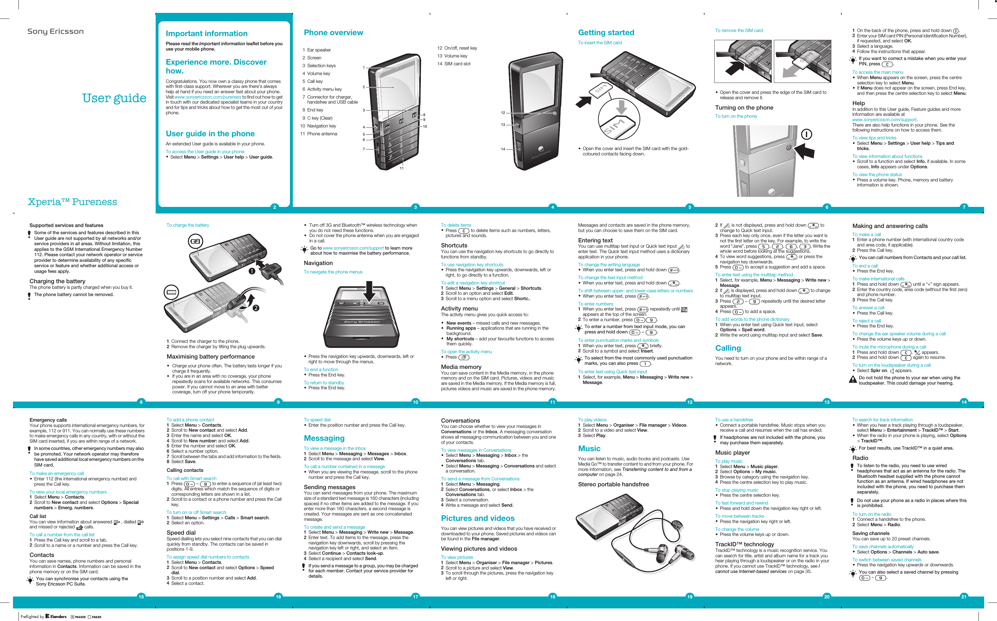 8VHUJXLGH;SHULD3XUHQHVVImportant informationPlease read the Important information leaflet before youuse your mobile phone.Experience more. Discoverhow.Congratulations. You now own a classy phone that comeswith first-class support. Wherever you are there&apos;s alwayshelp at hand if you need an answer fast about your phone.Visit www.sonyericsson.com/pureness to find out how to getin touch with our dedicated specialist teams in your countryand for tips and tricks about how to get the most out of yourphone.User guide in the phoneAn extended User guide is available in your phone.To access the User guide in your phone•Select Menu &gt; Settings &gt; User help &gt; User guide.2Phone overview1 Ear speaker56312478910112 Screen3 Selection keys4 Volume key5 Call key6 Activity menu key7 Connector for charger,handsfree and USB cable8 End key9 C key (Clear)10 Navigation key11 Phone antenna312 On/off, reset key12131413 Volume key14 SIM card slot4Getting startedTo insert the SIM card•Open the cover and insert the SIM card with the gold-coloured contacts facing down.5To remove the SIM card•Open the cover and press the edge of the SIM card torelease and remove it.Turning on the phoneTo turn on the phone61On the back of the phone, press and hold down  .2Enter your SIM card PIN (Personal Identification Number),if requested, and select OK.3Select a language.4Follow the instructions that appear.If you want to correct a mistake when you enter yourPIN, press  .To access the main menu•When Menu appears on the screen, press the centreselection key to select Menu.•If Menu does not appear on the screen, press End key,and then press the centre selection key to select Menu.HelpIn addition to this User guide, Feature guides and moreinformation are available atwww.sonyericsson.com/support.There are also help functions in your phone. See thefollowing instructions on how to access them.To view tips and tricks•Select Menu &gt; Settings &gt; User help &gt; Tips andtricks.To view information about functions•Scroll to a function and select Info, if available. In somecases, Info appears under Options.To view the phone status•Press a volume key. Phone, memory and batteryinformation is shown.7Making and answering callsTo make a call1Enter a phone number (with international country codeand area code, if applicable).2Press the Call key.You can call numbers from Contacts and your call list.To end a call•Press the End key.To make international calls1Press and hold down   until a “+” sign appears.2Enter the country code, area code (without the first zero)and phone number.3Press the Call key.To answer a call•Press the Call key.To reject a call•Press the End key.To change the ear speaker volume during a call•Press the volume keys up or down.To mute the microphone during a call1Press and hold down  .   appears.2Press and hold down   again to resume.To turn on the loudspeaker during a call•Select Spkr on.   appears.Do not hold the phone to your ear when using theloudspeaker. This could damage your hearing.142If   is not displayed, press and hold down   tochange to Quick text input.3Press each key only once, even if the letter you want isnot the first letter on the key. For example, to write theword “Jane”, press  ,  ,  ,  . Write thewhole word before looking at the suggestions.4To view word suggestions, press   or press thenavigation key downwards.5Press   to accept a suggestion and add a space.To enter text using the multitap method1Select, for example, Menu &gt; Messaging &gt; Write new &gt;Message.2If   is displayed, press and hold down   to changeto multitap text input.3Press   –   repeatedly until the desired letterappears.4Press   to add a space.To add words to the phone dictionary1When you enter text using Quick text input, selectOptions &gt; Spell word.2Write the word using multitap input and select Save.CallingYou need to turn on your phone and be within range of anetwork.13Messages and contacts are saved in the phone memory,but you can choose to save them on the SIM card.Entering textYou can use multitap text input or Quick text input   toenter text. The Quick text input method uses a dictionaryapplication in your phone.To change the writing language•When you enter text, press and hold down  .To change the text input method•When you enter text, press and hold down  .To shift between upper- and lower-case letters or numbers•When you enter text, press  .To enter numbers1When you enter text, press   repeatedly until appears at the top of the screen.2To enter a number, press  .To enter a number from text input mode, you canpress and hold down   –  .To enter punctuation marks and symbols1When you enter text, press   briefly.2Scroll to a symbol and select Insert.To select from the most commonly used punctuationmarks, you can also press  .To enter text using Quick text input1Select, for example, Menu &gt; Messaging &gt; Write new &gt;Message.12To delete items•Press   to delete items such as numbers, letters,pictures and sounds.ShortcutsYou can use the navigation key shortcuts to go directly tofunctions from standby.To use navigation key shortcuts•Press the navigation key upwards, downwards, left orright, to go directly to a function.To edit a navigation key shortcut1Select Menu &gt; Settings &gt; General &gt; Shortcuts.2Scroll to an option and select Edit.3Scroll to a menu option and select Shortc..Activity menuThe activity menu gives you quick access to:•New events – missed calls and new messages.•Running apps – applications that are running in thebackground.•My shortcuts – add your favourite functions to accessthem quickly.To open the activity menu•Press  .Media memoryYou can save content in the Media memory, in the phonememory and on the SIM card. Pictures, videos and musicare saved in the Media memory. If the Media memory is full,pictures videos and music are saved in the phone memory.11To charge the battery1Connect the charger to the phone.2Remove the charger by tilting the plug upwards.Maximising battery performance•Charge your phone often. The battery lasts longer if youcharge it frequently.•If you are in an area with no coverage, your phonerepeatedly scans for available networks. This consumespower. If you cannot move to an area with bettercoverage, turn off your phone temporarily.9Supported services and featuresSome of the services and features described in thisUser guide are not supported by all networks and/orservice providers in all areas. Without limitation, thisapplies to the GSM International Emergency Number112. Please contact your network operator or serviceprovider to determine availability of any specificservice or feature and whether additional access orusage fees apply.Charging the batteryThe phone battery is partly charged when you buy it.The phone battery cannot be removed.8•Turn off 3G and Bluetooth™ wireless technology whenyou do not need these functions.•Do not cover the phone antenna when you are engagedin a call.Go to www.sonyericsson.com/support to learn moreabout how to maximise the battery performance.NavigationTo navigate the phone menus•Press the navigation key upwards, downwards, left orright to move through the menus.To end a function•Press the End key.To return to standby•Press the End key.10Emergency callsYour phone supports international emergency numbers, forexample, 112 or 911. You can normally use these numbersto make emergency calls in any country, with or without theSIM card inserted, if you are within range of a network.In some countries, other emergency numbers may alsobe promoted. Your network operator may thereforehave saved additional local emergency numbers on theSIM card.To make an emergency call•Enter 112 (the international emergency number) andpress the Call key.To view your local emergency numbers1Select Menu &gt; Contacts.2Scroll to New contact and select Options &gt; Specialnumbers &gt; Emerg. numbers.Call listYou can view information about answered   , dialled and missed or rejected   calls.To call a number from the call list1Press the Call key and scroll to a tab.2Scroll to a name or a number and press the Call key.ContactsYou can save names, phone numbers and personalinformation in Contacts. Information can be saved in thephone memory or on the SIM card.You can synchronise your contacts using theSony Ericsson PC Suite.15To add a phone contact1Select Menu &gt; Contacts.2Scroll to New contact and select Add.3Enter the name and select OK.4Scroll to New number: and select Add.5Enter the number and select OK.6Select a number option.7Scroll between the tabs and add information to the fields.8Select Save.Calling contactsTo call with Smart search1Press   –   to enter a sequence of (at least two)digits. All entries which match the sequence of digits orcorresponding letters are shown in a list.2Scroll to a contact or a phone number and press the Callkey.To turn on or off Smart search1Select Menu &gt; Settings &gt; Calls &gt; Smart search.2Select an option.Speed dialSpeed dialling lets you select nine contacts that you can dialquickly from standby. The contacts can be saved inpositions 1-9.To assign speed dial numbers to contacts1Select Menu &gt; Contacts.2Scroll to New contact and select Options &gt; Speeddial.3Scroll to a position number and select Add.4Select a contact.16To speed dial•Enter the position number and press the Call key.MessagingTo view a message in the inbox1Select Menu &gt; Messaging &gt; Messages &gt; Inbox.2Scroll to the message and select View.To call a number contained in a message•When you are viewing the message, scroll to the phonenumber and press the Call key.Sending messagesYou can send messages from your phone. The maximumsize of a standard text message is 160 characters (includingspaces) if no other items are added to the message. If youenter more than 160 characters, a second message iscreated. Your messages are sent as one concatenatedmessage.To create and send a message1Select Menu &gt; Messaging &gt; Write new &gt; Message.2Enter text. To add items to the message, press thenavigation key downwards, scroll by pressing thenavigation key left or right, and select an item.3Select Continue &gt; Contacts look-up.4Select a recipient and select Send.If you send a message to a group, you may be chargedfor each member. Contact your service provider fordetails.17ConversationsYou can choose whether to view your messages inConversations or the Inbox. A messaging conversationshows all messaging communication between you and oneof your contacts.To view messages in Conversations•Select Menu &gt; Messaging &gt; Inbox &gt; theConversations tab.•Select Menu &gt; Messaging &gt; Conversations and selecta conversation.To send a message from Conversations1Select Menu &gt; Messaging.2Select Conversations, or select Inbox &gt; theConversations tab.3Select a conversation.4Write a message and select Send.Pictures and videosYou can view pictures and videos that you have received ordownloaded to your phone. Saved pictures and videos canbe found in the File manager.Viewing pictures and videosTo view pictures1Select Menu &gt; Organiser &gt; File manager &gt; Pictures.2Scroll to a picture and select View.3To scroll through the pictures, press the navigation keyleft or right.18To play videos1Select Menu &gt; Organiser &gt; File manager &gt; Videos.2Scroll to a video and select View.3Select Play.MusicYou can listen to music, audio books and podcasts. UseMedia Go™ to transfer content to and from your phone. Formore information, see Transferring content to and from acomputer on page 24.Stereo portable handsfree19To use a handsfree•Connect a portable handsfree. Music stops when youreceive a call and resumes when the call has ended.If headphones are not included with the phone, youmay purchase them separately.Music playerTo play music1Select Menu &gt; Music player.2Select Options &gt; My music.3Browse by category using the navigation key.4Press the centre selection key to play music.To stop playing music•Press the centre selection key.To fast forward and rewind•Press and hold down the navigation key right or left.To move between tracks•Press the navigation key right or left.To change the volume•Press the volume keys up or down.TrackID™ technologyTrackID™ technology is a music recognition service. Youcan search for title, artist and album name for a track youhear playing through a loudspeaker or on the radio in yourphone. If you cannot use TrackID™ technology, see Icannot use Internet-based services on page 35.20To search for track information•When you hear a track playing through a loudspeaker,select Menu &gt; Entertainment &gt; TrackID™ &gt; Start.•When the radio in your phone is playing, select Options&gt; TrackID™.For best results, use TrackID™ in a quiet area.RadioTo listen to the radio, you need to use wiredheadphones that act as an antenna for the radio. TheBluetooth headset supplied with the phone cannotfunction as an antenna. If wired headphones are notincluded with the phone, you need to purchase themseparately.Do not use your phone as a radio in places where thisis prohibited.To turn on the radio1Connect a handsfree to the phone.2Select Menu &gt; Radio.Saving channelsYou can save up to 20 preset channels.To save channels automatically•Select Options &gt; Channels &gt; Auto save.To switch between saved channels•Press the navigation key upwards or downwards.You can also select a saved channel by pressing -  .21