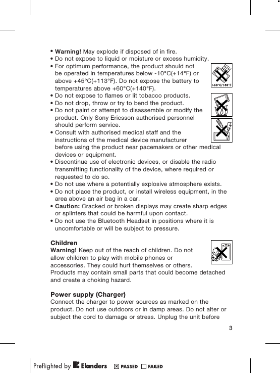 •Warning! May explode if disposed of in fire.•Do not expose to liquid or moisture or excess humidity.•For optimum performance, the product should notbe operated in temperatures below -10°C(+14°F) orabove +45°C(+113°F). Do not expose the battery totemperatures above +60°C(+140°F).•Do not expose to flames or lit tobacco products.•Do not drop, throw or try to bend the product.•Do not paint or attempt to disassemble or modify theproduct. Only Sony Ericsson authorised personnelshould perform service.•Consult with authorised medical staff and theinstructions of the medical device manufacturerbefore using the product near pacemakers or other medicaldevices or equipment.•Discontinue use of electronic devices, or disable the radiotransmitting functionality of the device, where required orrequested to do so.•Do not use where a potentially explosive atmosphere exists.•Do not place the product, or install wireless equipment, in thearea above an air bag in a car.•Caution: Cracked or broken displays may create sharp edgesor splinters that could be harmful upon contact.•Do not use the Bluetooth Headset in positions where it isuncomfortable or will be subject to pressure.ChildrenWarning! Keep out of the reach of children. Do notallow children to play with mobile phones oraccessories. They could hurt themselves or others.Products may contain small parts that could become detachedand create a choking hazard.Power supply (Charger)Connect the charger to power sources as marked on theproduct. Do not use outdoors or in damp areas. Do not alter orsubject the cord to damage or stress. Unplug the unit before3