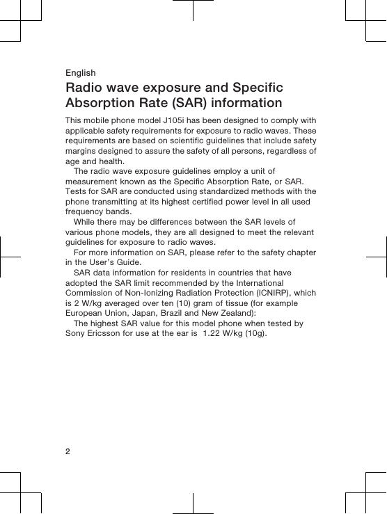EnglishRadio wave exposure and SpecificAbsorption Rate (SAR) informationThis mobile phone model J105i has been designed to comply withapplicable safety requirements for exposure to radio waves. Theserequirements are based on scientific guidelines that include safetymargins designed to assure the safety of all persons, regardless ofage and health.The radio wave exposure guidelines employ a unit ofmeasurement known as the Specific Absorption Rate, or SAR.Tests for SAR are conducted using standardized methods with thephone transmitting at its highest certified power level in all usedfrequency bands.While there may be differences between the SAR levels ofvarious phone models, they are all designed to meet the relevantguidelines for exposure to radio waves.For more information on SAR, please refer to the safety chapterin the User’s Guide.SAR data information for residents in countries that haveadopted the SAR limit recommended by the InternationalCommission of Non-Ionizing Radiation Protection (ICNIRP), whichis 2 W/kg averaged over ten (10) gram of tissue (for exampleEuropean Union, Japan, Brazil and New Zealand):The highest SAR value for this model phone when tested bySony Ericsson for use at the ear is  1.22 W/kg (10g).2