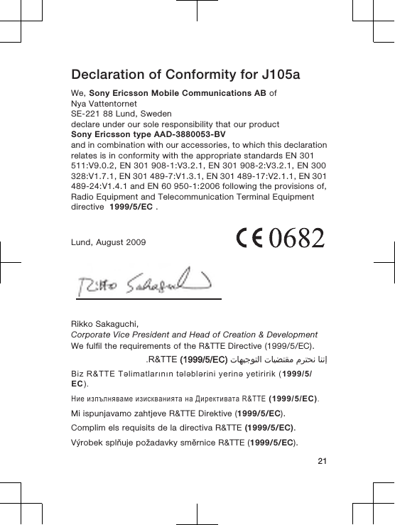 Declaration of Conformity for J105aWe, Sony Ericsson Mobile Communications AB ofNya VattentornetSE-221 88 Lund, Swedendeclare under our sole responsibility that our productSony Ericsson type AAD-3880053-BVand in combination with our accessories, to which this declarationrelates is in conformity with the appropriate standards EN 301511:V9.0.2, EN 301 908-1:V3.2.1, EN 301 908-2:V3.2.1, EN 300328:V1.7.1, EN 301 489-7:V1.3.1, EN 301 489-17:V2.1.1, EN 301489-24:V1.4.1 and EN 60 950-1:2006 following the provisions of,Radio Equipment and Telecommunication Terminal Equipmentdirective  1999/5/EC .Lund, August 2009Rikko Sakaguchi,Corporate Vice President and Head of Creation &amp; DevelopmentWe fulfil the requirements of the R&amp;TTE Directive (1999/5/EC).󰁯󰃉󰃈 󰂏󰁹󰂅󰃈 󰁯󰃕󰂡󰁹󰂹󰃄 󰁯󰃍󰃕󰂀󰃏󰁹󰃀 R&amp;TTE (1999/5/EC).Biz R&amp;TTE Təlimatlarının tələblərini yerinə yetiririk (1999/5/EC).Ние изпълняваме изискванията на Директивата R&amp;TTE (1999/5/EC).Mi ispunjavamo zahtjeve R&amp;TTE Direktive (1999/5/EC).Complim els requisits de la directiva R&amp;TTE (1999/5/EC).Výrobek splňuje požadavky směrnice R&amp;TTE (1999/5/EC).21