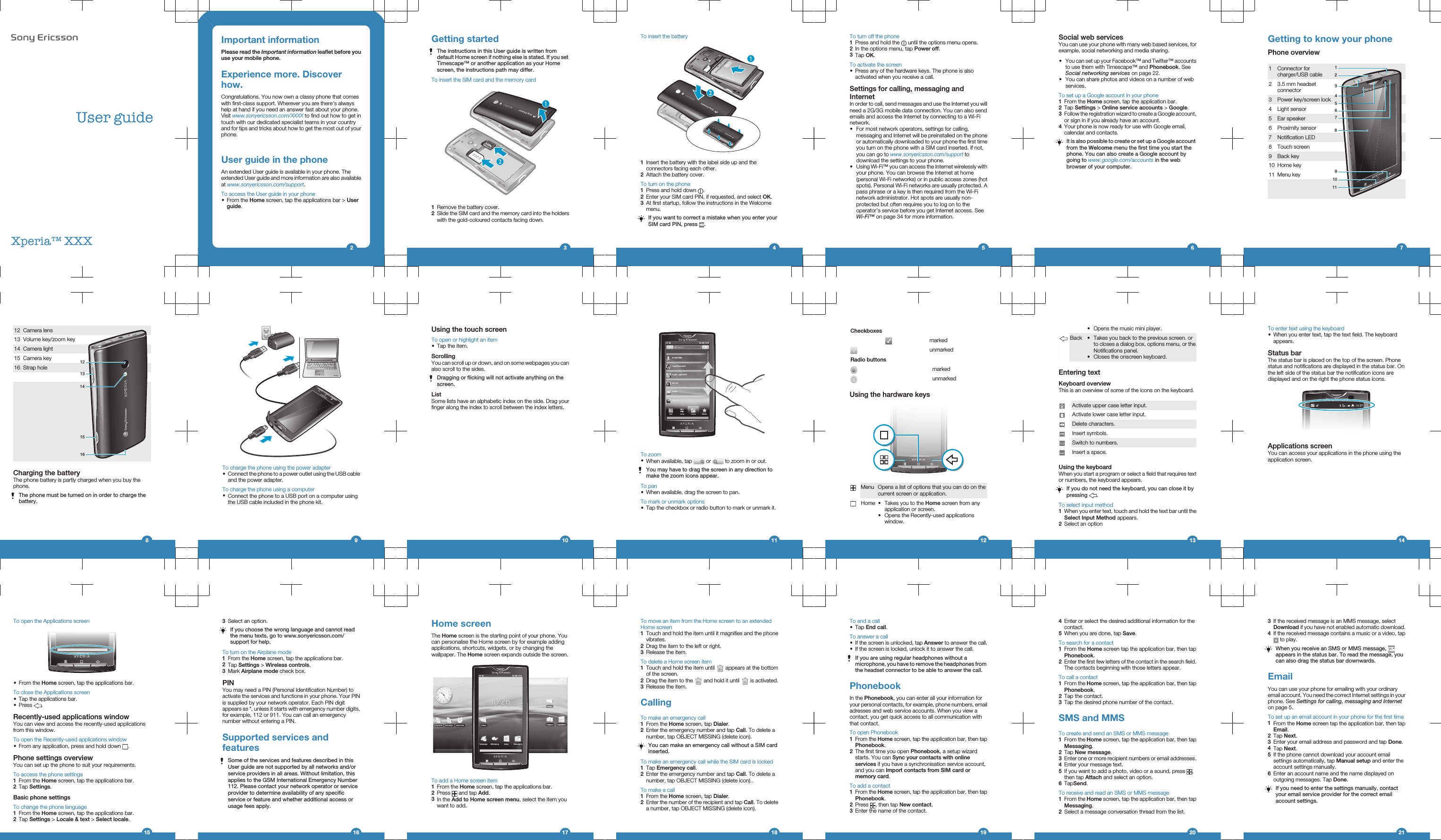 User guideXperia™ XXXImportant informationPlease read the Important information leaflet before youuse your mobile phone.Experience more. Discoverhow.Congratulations. You now own a classy phone that comeswith first-class support. Wherever you are there&apos;s alwayshelp at hand if you need an answer fast about your phone.Visit www.sonyericsson.com/XXXX to find out how to get intouch with our dedicated specialist teams in your countryand for tips and tricks about how to get the most out of yourphone.User guide in the phoneAn extended User guide is available in your phone. Theextended User guide and more information are also availableat www.sonyericsson.com/support.To access the User guide in your phone•From the Home screen, tap the applications bar &gt; Userguide.2Getting startedThe instructions in this User guide is written fromdefault Home screen if nothing else is stated. If you setTimescape™ or another application as your Homescreen, the instructions path may differ.To insert the SIM card and the memory card1Remove the battery cover.2Slide the SIM card and the memory card into the holderswith the gold-coloured contacts facing down.3To insert the battery1Insert the battery with the label side up and theconnectors facing each other.2Attach the battery cover.To turn on the phone1Press and hold down  .2Enter your SIM card PIN, if requested, and select OK.3At first startup, follow the instructions in the Welcomemenu.If you want to correct a mistake when you enter yourSIM card PIN, press  .4To turn off the phone1Press and hold the   until the options menu opens.2In the options menu, tap Power off.3Tap OK.To activate the screen•Press any of the hardware keys. The phone is alsoactivated when you receive a call.Settings for calling, messaging andInternetIn order to call, send messages and use the Internet you willneed a 2G/3G mobile data connection. You can also sendemails and access the Internet by connecting to a Wi-Finetwork.•For most network operators, settings for calling,messaging and Internet will be preinstalled on the phoneor automatically downloaded to your phone the first timeyou turn on the phone with a SIM card inserted. If not,you can go to www.sonyericsson.com/support todownload the settings to your phone.•Using Wi-Fi™ you can access the Internet wirelessly withyour phone. You can browse the Internet at home(personal Wi-Fi networks) or in public access zones (hotspots). Personal Wi-Fi networks are usually protected. Apass phrase or a key is then required from the Wi-Finetwork administrator. Hot spots are usually non-protected but often requires you to log on to theoperator’s service before you get Internet access. SeeWi-Fi™ on page 34 for more information.5Social web servicesYou can use your phone with many web based services, forexample, social networking and media sharing.•You can set up your Facebook™ and Twitter™ accountsto use them with Timescape™ and Phonebook. SeeSocial networking services on page 22.•You can share photos and videos on a number of webservices.To set up a Google account in your phone1From the Home screen, tap the application bar.2Tap Settings &gt; Online service accounts &gt; Google.3Follow the registration wizard to create a Google account,or sign in if you already have an account.4Your phone is now ready for use with Google email,calendar and contacts.It is also possible to create or set up a Google accountfrom the Welcome menu the first time you start thephone. You can also create a Google account bygoing to www.google.com/accounts in the webbrowser of your computer.6Getting to know your phonePhone overview1 Connector forcharger/USB cable19103456728112 3.5 mm headsetconnector3Power key/screen lock4 Light sensor5 Ear speaker6 Proximity sensor7 Notification LED8 Touch screen9 Back key10 Home key11 Menu key   712 Camera lens131215161413 Volume key/zoom key14 Camera light15 Camera key16 Strap hole      Charging the batteryThe phone battery is partly charged when you buy thephone.The phone must be turned on in order to charge thebattery.8To charge the phone using the power adapter•Connect the phone to a power outlet using the USB cableand the power adapter.To charge the phone using a computer•Connect the phone to a USB port on a computer usingthe USB cable included in the phone kit.9Using the touch screenTo open or highlight an item•Tap the item.ScrollingYou can scroll up or down, and on some webpages you canalso scroll to the sides.Dragging or flicking will not activate anything on thescreen.ListSome lists have an alphabetic index on the side. Drag yourfinger along the index to scroll between the index letters.10To zoom•When available, tap   or   to zoom in or out.You may have to drag the screen in any direction tomake the zoom icons appear.To pan•When available, drag the screen to pan.To mark or unmark options•Tap the checkbox or radio button to mark or unmark it.11Checkboxes  markedunmarkedRadio buttonsmarkedunmarkedUsing the hardware keysMenu Opens a list of options that you can do on thecurrent screen or application.Home •Takes you to the Home screen from anyapplication or screen.•Opens the Recently-used applicationswindow.12•Opens the music mini player.Back •Takes you back to the previous screen. orto closes a dialog box, options menu, or theNotifications panel.•Closes the onscreen keyboard.Entering textKeyboard overviewThis is an overview of some of the icons on the keyboard.Activate upper case letter input.Activate lower case letter input.Delete characters.Insert symbols.Switch to numbers.Insert a space.Using the keyboardWhen you start a program or select a field that requires textor numbers, the keyboard appears.If you do not need the keyboard, you can close it bypressing  .To select input method1When you enter text, touch and hold the text bar until theSelect Input Method appears.2Select an option13To enter text using the keyboard•When you enter text, tap the text field. The keyboardappears.Status barThe status bar is placed on the top of the screen. Phonestatus and notifications are displayed in the status bar. Onthe left side of the status bar the notification icons aredisplayed and on the right the phone status icons.Applications screenYou can access your applications in the phone using theapplication screen.14To open the Applications screen•From the Home screen, tap the applications bar.To close the Applications screen•Tap the applications bar.•Press  .Recently-used applications windowYou can view and access the recently-used applicationsfrom this window.To open the Recently-used applications window•From any application, press and hold down  .Phone settings overviewYou can set up the phone to suit your requirements.To access the phone settings1From the Home screen, tap the applications bar.2Tap Settings.Basic phone settingsTo change the phone language1From the Home screen, tap the applications bar.2Tap Settings &gt; Locale &amp; text &gt; Select locale.153Select an option.If you choose the wrong language and cannot readthe menu texts, go to www.sonyericsson.com/support for help.To turn on the Airplane mode1From the Home screen, tap the applications bar.2Tap Settings &gt; Wireless controls.3Mark Airplane mode check box.PINYou may need a PIN (Personal Identification Number) toactivate the services and functions in your phone. Your PINis supplied by your network operator. Each PIN digitappears as *, unless it starts with emergency number digits,for example, 112 or 911. You can call an emergencynumber without entering a PIN.Supported services andfeaturesSome of the services and features described in thisUser guide are not supported by all networks and/orservice providers in all areas. Without limitation, thisapplies to the GSM International Emergency Number112. Please contact your network operator or serviceprovider to determine availability of any specificservice or feature and whether additional access orusage fees apply.16Home screenThe Home screen is the starting point of your phone. Youcan personalise the Home screen by for example addingapplications, shortcuts, widgets, or by changing thewallpaper. The Home screen expands outside the screen.To add a Home screen item1From the Home screen, tap the applications bar.2Press   and tap Add.3In the Add to Home screen menu, select the item youwant to add.17To move an item from the Home screen to an extendedHome screen1Touch and hold the item until it magnifies and the phonevibrates.2Drag the item to the left or right.3Release the item.To delete a Home screen item1Touch and hold the item until   appears at the bottomof the screen.2Drag the item to the   and hold it until   is activated.3Release the item.CallingTo make an emergency call1From the Home screen, tap Dialer.2Enter the emergency number and tap Call. To delete anumber, tap OBJECT MISSING (delete icon).You can make an emergency call without a SIM cardinserted.To make an emergency call while the SIM card is locked1Tap Emergency call.2Enter the emergency number and tap Call. To delete anumber, tap OBJECT MISSING (delete icon)..To make a call1From the Home screen, tap Dialer.2Enter the number of the recipient and tap Call. To deletea number, tap OBJECT MISSING (delete icon).18To end a call•Tap End call.To answer a call•If the screen is unlocked, tap Answer to answer the call.•If the screen is locked, unlock it to answer the call.If you are using regular headphones without amicrophone, you have to remove the headphones fromthe headset connector to be able to answer the call.PhonebookIn the Phonebook, you can enter all your information foryour personal contacts, for example, phone numbers, emailadresses and web service accounts. When you view acontact, you get quick access to all communication withthat contact.To open Phonebook1From the Home screen, tap the application bar, then tapPhonebook.2The first time you open Phonebook, a setup wizardstarts. You can Sync your contacts with onlineservices if you have a synchronisation service account,and you can Import contacts from SIM card ormemory card.To add a contact1From the Home screen, tap the application bar, then tapPhonebook.2Press  , then tap New contact.3Enter the name of the contact.194Enter or select the desired additional information for thecontact.5When you are done, tap Save.To search for a contact1From the Home screen tap the application bar, then tapPhonebook.2Enter the first few letters of the contact in the search field.The contacts beginning with those letters appear.To call a contact1From the Home screen, tap the application bar, then tapPhonebook.2Tap the contact.3Tap the desired phone number of the contact.SMS and MMSTo create and send an SMS or MMS message1From the Home screen, tap the application bar, then tapMessaging.2Tap New message.3Enter one or more recipient numbers or email addresses.4Enter your message text.5If you want to add a photo, video or a sound, press  ,then tap Attach and select an option.6TapSend.To receive and read an SMS or MMS message1From the Home screen, tap the application bar, then tapMessaging.2Select a message conversation thread from the list.203If the received message is an MMS message, selectDownload if you have not enabled automatic download.4If the received message contains a music or a video, tap to play.When you receive an SMS or MMS message, appears in the status bar. To read the message, youcan also drag the status bar downwards.EmailYou can use your phone for emailing with your ordinaryemail account. You need the correct Internet settings in yourphone. See Settings for calling, messaging and Interneton page 5.To set up an email account in your phone for the first time1From the Home screen tap the application bar, then tapEmail.2Tap Next.3Enter your email address and password and tap Done.4Tap Next.5If the phone cannot download your account emailsettings automatically, tap Manual setup and enter theaccount settings manually.6Enter an account name and the name displayed onoutgoing messages. Tap Done.If you need to enter the settings manually, contactyour email service provider for the correct emailaccount settings.21