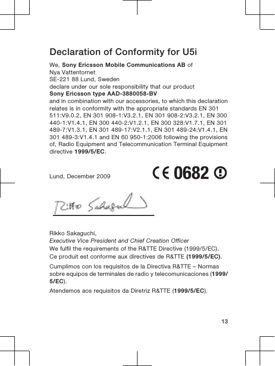 Declaration of Conformity for U5iWe, Sony Ericsson Mobile Communications AB ofNya VattentornetSE-221 88 Lund, Swedendeclare under our sole responsibility that our productSony Ericsson type AAD-3880058-BVand in combination with our accessories, to which this declarationrelates is in conformity with the appropriate standards EN 301511:V9.0.2, EN 301 908-1:V3.2.1, EN 301 908-2:V3.2.1, EN 300440-1:V1.4.1, EN 300 440-2:V1.2.1, EN 300 328:V1.7.1, EN 301489-7:V1.3.1, EN 301 489-17:V2.1.1, EN 301 489-24:V1.4.1, EN301 489-3:V1.4.1 and EN 60 950-1:2006 following the provisionsof, Radio Equipment and Telecommunication Terminal Equipmentdirective 1999/5/EC.Lund, December 2009Rikko Sakaguchi,Executive Vice President and Chief Creation OfficerWe fulfil the requirements of the R&amp;TTE Directive (1999/5/EC).Ce produit est conforme aux directives de R&amp;TTE (1999/5/EC).Cumplimos con los requisitos de la Directiva R&amp;TTE – Normassobre equipos de terminales de radio y telecomunicaciones (1999/5/EC).Atendemos aos requisitos da Diretriz R&amp;TTE (1999/5/EC).13