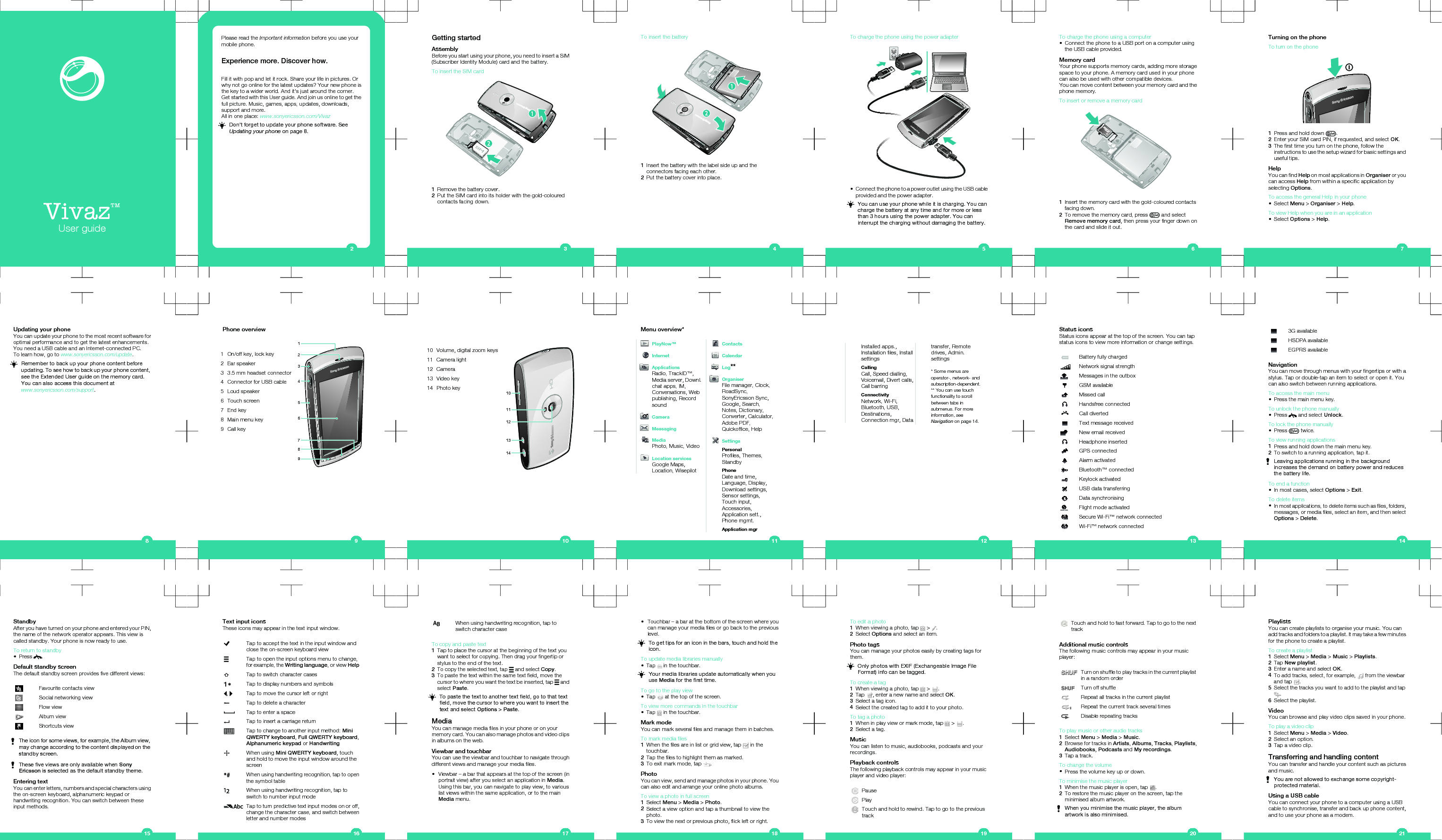 Vivaz™User guidePlease read the Important information before you use yourmobile phone.Experience more. Discover how.Fill it with pop and let it rock. Share your life in pictures. Orwhy not go online for the latest updates? Your new phone isthe key to a wider world. And it’s just around the corner.Get started with this User guide. And join us online to get thefull picture. Music, games, apps, updates, downloads,support and more.All in one place: www.sonyericsson.com/VivazDon’t forget to update your phone software. SeeUpdating your phone on page 8.2Getting startedAssemblyBefore you start using your phone, you need to insert a SIM(Subscriber Identity Module) card and the battery.To insert the SIM card1Remove the battery cover.2Put the SIM card into its holder with the gold-colouredcontacts facing down.3To insert the battery1Insert the battery with the label side up and theconnectors facing each other.2Put the battery cover into place.4To charge the phone using the power adapter•Connect the phone to a power outlet using the USB cableprovided and the power adapter.You can use your phone while it is charging. You cancharge the battery at any time and for more or lessthan 3 hours using the power adapter. You caninterrupt the charging without damaging the battery.5To charge the phone using a computer•Connect the phone to a USB port on a computer usingthe USB cable provided.Memory cardYour phone supports memory cards, adding more storagespace to your phone. A memory card used in your phonecan also be used with other compatible devices.You can move content between your memory card and thephone memory.To insert or remove a memory card1Insert the memory card with the gold-coloured contactsfacing down.2To remove the memory card, press   and selectRemove memory card, then press your finger down onthe card and slide it out.6Turning on the phoneTo turn on the phone1Press and hold down  .2Enter your SIM card PIN, if requested, and select OK.3The first time you turn on the phone, follow theinstructions to use the setup wizard for basic settings anduseful tips.HelpYou can find Help on most applications in Organiser or youcan access Help from within a specific application byselecting Options.To access the general Help in your phone•Select Menu &gt; Organiser &gt; Help.To view Help when you are in an application•Select Options &gt; Help.7Updating your phoneYou can update your phone to the most recent software foroptimal performance and to get the latest enhancements.You need a USB cable and an Internet-connected PC.To learn how, go to www.sonyericsson.com/update.Remember to back up your phone content beforeupdating. To see how to back up your phone content,see the Extended User guide on the memory card.You can also access this document atwww.sonyericsson.com/support.8Phone overview   3456129781 On/off key, lock key2 Ear speaker3 3.5 mm headset connector4 Connector for USB cable5 Loud speaker6 Touch screen7 End key8 Main menu key9 Call key910 Volume, digital zoom keys101112131411 Camera light12 Camera13 Video key14 Photo key10Menu overview*PlayNow™InternetApplicationsRadio, TrackID™,Media server, Downl.chat apps, IM,Conversations, Webpublishing, RecordsoundCameraMessagingMediaPhoto, Music, VideoLocation servicesGoogle Maps,Location, WisepilotContactsCalendarLog**OrganiserFile manager, Clock,RoadSync,SonyEricsson Sync,Google, Search,Notes, Dictionary,Converter, Calculator,Adobe PDF,Quickoffice, HelpSettingsPersonalProfiles, Themes,StandbyPhoneDate and time,Language, Display,Download settings,Sensor settings,Touch input,Accessories,Application sett.,Phone mgmt.Application mgr11Installed apps.,Installation files, InstallsettingsCallingCall, Speed dialling,Voicemail, Divert calls,Call barringConnectivityNetwork, Wi-Fi,Bluetooth, USB,Destinations,Connection mgr, Datatransfer, Remotedrives, Admin.settings* Some menus areoperator-, network- andsubscription-dependent.** You can use touchfunctionality to scrollbetween tabs insubmenus. For moreinformation, seeNavigation on page 14.12Status iconsStatus icons appear at the top of the screen. You can tapstatus icons to view more information or change settings.Battery fully chargedNetwork signal strengthMessages in the outboxGSM availableMissed callHandsfree connectedCall divertedText message receivedNew email receivedHeadphone insertedGPS connectedAlarm activatedBluetooth™ connectedKeylock activatedUSB data transferringData synchronisingFlight mode activatedSecure Wi-Fi™ network connectedWi-Fi™ network connected133G availableHSDPA availableEGPRS availableNavigationYou can move through menus with your fingertips or with astylus. Tap or double-tap an item to select or open it. Youcan also switch between running applications.To access the main menu•Press the main menu key.To unlock the phone manually•Press   and select Unlock.To lock the phone manually•Press   twice.To view running applications1Press and hold down the main menu key.2To switch to a running application, tap it.Leaving applications running in the backgroundincreases the demand on battery power and reducesthe battery life.To end a function•In most cases, select Options &gt; Exit.To delete items•In most applications, to delete items such as files, folders,messages, or media files, select an item, and then selectOptions &gt; Delete.14StandbyAfter you have turned on your phone and entered your PIN,the name of the network operator appears. This view iscalled standby. Your phone is now ready to use.To return to standby•Press  .Default standby screenThe default standby screen provides five different views:Favourite contacts viewSocial networking viewFlow viewAlbum viewShortcuts viewThe icon for some views, for example, the Album view,may change according to the content displayed on thestandby screen.These five views are only available when SonyEricsson is selected as the default standby theme.Entering textYou can enter letters, numbers and special characters usingthe on-screen keyboard, alphanumeric keypad orhandwriting recognition. You can switch between theseinput methods.15Text input iconsThese icons may appear in the text input window.Tap to accept the text in the input window andclose the on-screen keyboard viewTap to open the input options menu to change,for example, the Writing language, or view HelpTap to switch character casesTap to display numbers and symbols,  Tap to move the cursor left or rightTap to delete a characterTap to enter a spaceTap to insert a carriage returnTap to change to another input method: MiniQWERTY keyboard, Full QWERTY keyboard,Alphanumeric keypad or HandwritingWhen using Mini QWERTY keyboard, touchand hold to move the input window around thescreenWhen using handwriting recognition, tap to openthe symbol tableWhen using handwriting recognition, tap toswitch to number input modeTap to turn predictive text input modes on or off,change the character case, and switch betweenletter and number modes16When using handwriting recognition, tap toswitch character caseTo copy and paste text1Tap to place the cursor at the beginning of the text youwant to select for copying. Then drag your fingertip orstylus to the end of the text.2To copy the selected text, tap   and select Copy.3To paste the text within the same text field, move thecursor to where you want the text be inserted, tap   andselect Paste.To paste the text to another text field, go to that textfield, move the cursor to where you want to insert thetext and select Options &gt; Paste.MediaYou can manage media files in your phone or on yourmemory card. You can also manage photos and video clipsin albums on the web.Viewbar and touchbarYou can use the viewbar and touchbar to navigate throughdifferent views and manage your media files.•Viewbar – a bar that appears at the top of the screen (inportrait view) after you select an application in Media.Using this bar, you can navigate to play view, to variouslist views within the same application, or to the mainMedia menu.17•Touchbar – a bar at the bottom of the screen where youcan manage your media files or go back to the previouslevel.To get tips for an icon in the bars, touch and hold theicon.To update media libraries manually•Tap   in the touchbar.Your media libraries update automatically when youuse Media for the first time.To go to the play view•Tap   at the top of the screen.To view more commands in the touchbar•Tap   in the touchbar.Mark modeYou can mark several files and manage them in batches.To mark media files1When the files are in list or grid view, tap   in thetouchbar.2Tap the files to highlight them as marked.3To exit mark mode, tap  .PhotoYou can view, send and manage photos in your phone. Youcan also edit and arrange your online photo albums.To view a photo in full screen1Select Menu &gt; Media &gt; Photo.2Select a view option and tap a thumbnail to view thephoto.3To view the next or previous photo, flick left or right.18To edit a photo1When viewing a photo, tap   &gt;  .2Select Options and select an item.Photo tagsYou can manage your photos easily by creating tags forthem.Only photos with EXIF (Exchangeable Image FileFormat) info can be tagged.To create a tag1When viewing a photo, tap   &gt;  .2Tap  , enter a new name and select OK.3Select a tag icon.4Select the created tag to add it to your photo.To tag a photo1When in play view or mark mode, tap   &gt;  .2Select a tag.MusicYou can listen to music, audiobooks, podcasts and yourrecordings.Playback controlsThe following playback controls may appear in your musicplayer and video player:PausePlayTouch and hold to rewind. Tap to go to the previoustrack19Touch and hold to fast forward. Tap to go to the nexttrackAdditional music controlsThe following music controls may appear in your musicplayer:Turn on shuffle to play tracks in the current playlistin a random orderTurn off shuffleRepeat all tracks in the current playlistRepeat the current track several timesDisable repeating tracksTo play music or other audio tracks1Select Menu &gt; Media &gt; Music.2Browse for tracks in Artists, Albums, Tracks, Playlists,Audiobooks, Podcasts and My recordings.3Tap a track.To change the volume•Press the volume key up or down.To minimise the music player1When the music player is open, tap  .2To restore the music player on the screen, tap theminimised album artwork.When you minimise the music player, the albumartwork is also minimised.20PlaylistsYou can create playlists to organise your music. You canadd tracks and folders to a playlist. It may take a few minutesfor the phone to create a playlist.To create a playlist1Select Menu &gt; Media &gt; Music &gt; Playlists.2Tap New playlist.3Enter a name and select OK.4To add tracks, select, for example,   from the viewbarand tap  .5Select the tracks you want to add to the playlist and tap.6Select the playlist.VideoYou can browse and play video clips saved in your phone.To play a video clip1Select Menu &gt; Media &gt; Video.2Select an option.3Tap a video clip.Transferring and handling contentYou can transfer and handle your content such as picturesand music.You are not allowed to exchange some copyright-protected material.Using a USB cableYou can connect your phone to a computer using a USBcable to synchronise, transfer and back up phone content,and to use your phone as a modem.21