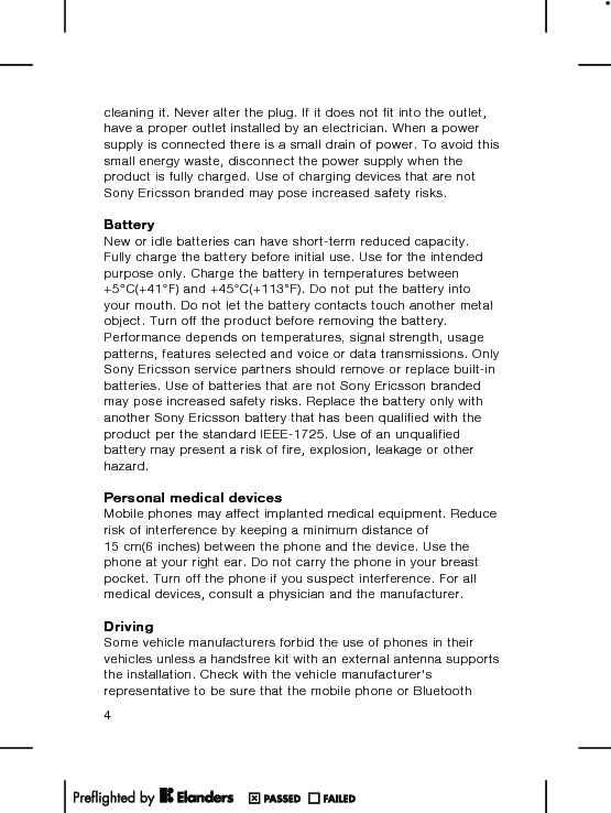 cleaning it. Never alter the plug. If it does not fit into the outlet,have a proper outlet installed by an electrician. When a powersupply is connected there is a small drain of power. To avoid thissmall energy waste, disconnect the power supply when theproduct is fully charged. Use of charging devices that are notSony Ericsson branded may pose increased safety risks.BatteryNew or idle batteries can have short-term reduced capacity.Fully charge the battery before initial use. Use for the intendedpurpose only. Charge the battery in temperatures between+5°C(+41°F) and +45°C(+113°F). Do not put the battery intoyour mouth. Do not let the battery contacts touch another metalobject. Turn off the product before removing the battery.Performance depends on temperatures, signal strength, usagepatterns, features selected and voice or data transmissions. OnlySony Ericsson service partners should remove or replace built-inbatteries. Use of batteries that are not Sony Ericsson brandedmay pose increased safety risks. Replace the battery only withanother Sony Ericsson battery that has been qualified with theproduct per the standard IEEE-1725. Use of an unqualifiedbattery may present a risk of fire, explosion, leakage or otherhazard.Personal medical devicesMobile phones may affect implanted medical equipment. Reducerisk of interference by keeping a minimum distance of15 cm(6 inches) between the phone and the device. Use thephone at your right ear. Do not carry the phone in your breastpocket. Turn off the phone if you suspect interference. For allmedical devices, consult a physician and the manufacturer.DrivingSome vehicle manufacturers forbid the use of phones in theirvehicles unless a handsfree kit with an external antenna supportsthe installation. Check with the vehicle manufacturer&apos;srepresentative to be sure that the mobile phone or Bluetooth4