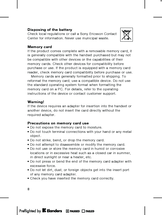 Disposing of the batteryCheck local regulations or call a Sony Ericsson ContactCenter for information. Never use municipal waste.Memory cardIf the product comes complete with a removable memory card, itis generally compatible with the handset purchased but may notbe compatible with other devices or the capabilities of theirmemory cards. Check other devices for compatibility beforepurchase or use. If the product is equipped with a memory cardreader, check memory card compatibility before purchase or use.Memory cards are generally formatted prior to shipping. Toreformat the memory card, use a compatible device. Do not usethe standard operating system format when formatting thememory card on a PC. For details, refer to the operatinginstructions of the device or contact customer support.Warning!If the device requires an adapter for insertion into the handset oranother device, do not insert the card directly without therequired adapter.Precautions on memory card use•Do not expose the memory card to moisture.•Do not touch terminal connections with your hand or any metalobject.•Do not strike, bend, or drop the memory card.•Do not attempt to disassemble or modify the memory card.•Do not use or store the memory card in humid or corrosivelocations or in excessive heat such as a closed car in summer,in direct sunlight or near a heater, etc.•Do not press or bend the end of the memory card adapter withexcessive force.•Do not let dirt, dust, or foreign objects get into the insert portof any memory card adapter.•Check you have inserted the memory card correctly.8