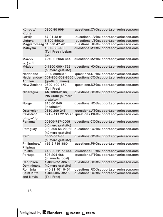 Κύπρος/Kıbrıs0800 90 909 questions.CY@support.sonyericsson.comLatvija 67 21 43 01 questions.LV@support.sonyericsson.comLietuva 8 700 55030 questions.LT@support.sonyericsson.comMagyarország 01 880 47 47 questions.HU@support.sonyericsson.comMalaysia 1800-88-9900(Toll Free / bebastol)questions.MY@support.sonyericsson.comMaroc/المغرب+212 2 2958 344 questions.MA@support.sonyericsson.comMéxico 0 1800 000 4722(número gratuito)questions.MX@support.sonyericsson.comNederland 0900 8998318 questions.NL@support.sonyericsson.comNederlandseAntillen001-866-509-8660(gratis nummer)questions.CO@support.sonyericsson.comNew Zealand 0800-100-150(Toll Free)questions.NZ@support.sonyericsson.comNicaragua AN 1800-0166,PIN 5600 (númerogratuito)questions.CO@support.sonyericsson.comNorge 815 00 840(lokaltakst)questions.NO@support.sonyericsson.comÖsterreich 0810 200 245 questions.AT@support.sonyericsson.comPakistan/پاکستان021 - 111 22 55 73 questions.PK@support.sonyericsson.comPanamá 00800-787-0009(número gratuito)questions.CO@support.sonyericsson.comParaguay 009 800 54 20032(número gratuito)questions.CO@support.sonyericsson.comPerú 0800-532-38(número gratuito)questions.CO@support.sonyericsson.comPhilippines/Pilipinas+63 2 7891860 questions.PH@support.sonyericsson.comPolska +48 22 22 77 444 questions.PL@support.sonyericsson.comPortugal 808 204 466(chamada local)questions.PT@support.sonyericsson.comRepúblicaDominicana1-800-751-3370(número gratuito)questions.CO@support.sonyericsson.comRomânia +40 21 401 0401 questions.RO@support.sonyericsson.comSaint Kittsand Nevis1-800-087-9518(Toll Free)questions.CO@support.sonyericsson.com18