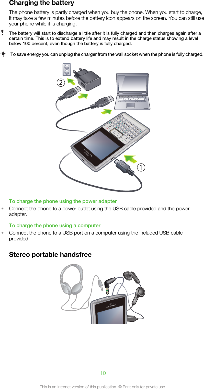Charging the batteryThe phone battery is partly charged when you buy the phone. When you start to charge,it may take a few minutes before the battery icon appears on the screen. You can still useyour phone while it is charging.The battery will start to discharge a little after it is fully charged and then charges again after acertain time. This is to extend battery life and may result in the charge status showing a levelbelow 100 percent, even though the battery is fully charged.To save energy you can unplug the charger from the wall socket when the phone is fully charged.QASDERFVBGTWZXC456#()YUIOOKPHJKLNM,;:.7890?,!-Symau1*+/@2321To charge the phone using the power adapter•Connect the phone to a power outlet using the USB cable provided and the poweradapter.To charge the phone using a computer•Connect the phone to a USB port on a computer using the included USB cableprovided.Stereo portable handsfree10This is an Internet version of this publication. © Print only for private use.