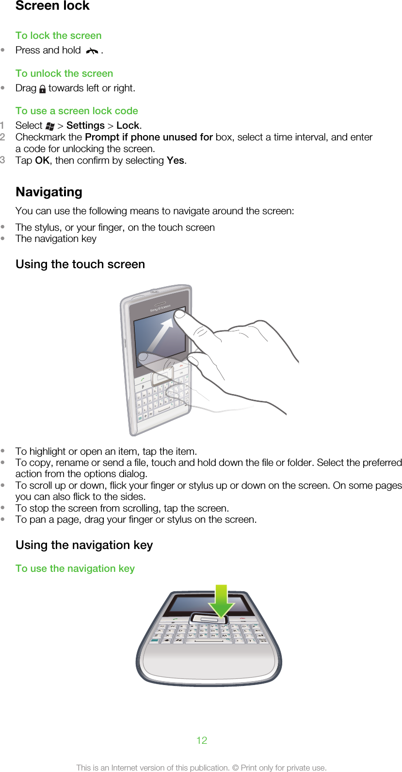 Screen lockTo lock the screen•Press and hold  .To unlock the screen•Drag   towards left or right.To use a screen lock code1Select   &gt; Settings &gt; Lock.2Checkmark the Prompt if phone unused for box, select a time interval, and entera code for unlocking the screen.3Tap OK, then confirm by selecting Yes.NavigatingYou can use the following means to navigate around the screen:•The stylus, or your finger, on the touch screen•The navigation keyUsing the touch screenQASDERFVBGTWZXC456#()YUIOOKPHJKLNM,;:.7890?,!-Symau1*+/@23QQAASSDDEERRFFVVBBGGTTWWZZXXCC45YYUUIHNNMM,789??,-1*236UUIOHH,0!6#()KKLL:.!SymSauaOOOOPPOKK+/@JJ;00!6IOOH+•To highlight or open an item, tap the item.•To copy, rename or send a file, touch and hold down the file or folder. Select the preferredaction from the options dialog.•To scroll up or down, flick your finger or stylus up or down on the screen. On some pagesyou can also flick to the sides.•To stop the screen from scrolling, tap the screen.•To pan a page, drag your finger or stylus on the screen.Using the navigation keyTo use the navigation keyOK12This is an Internet version of this publication. © Print only for private use.