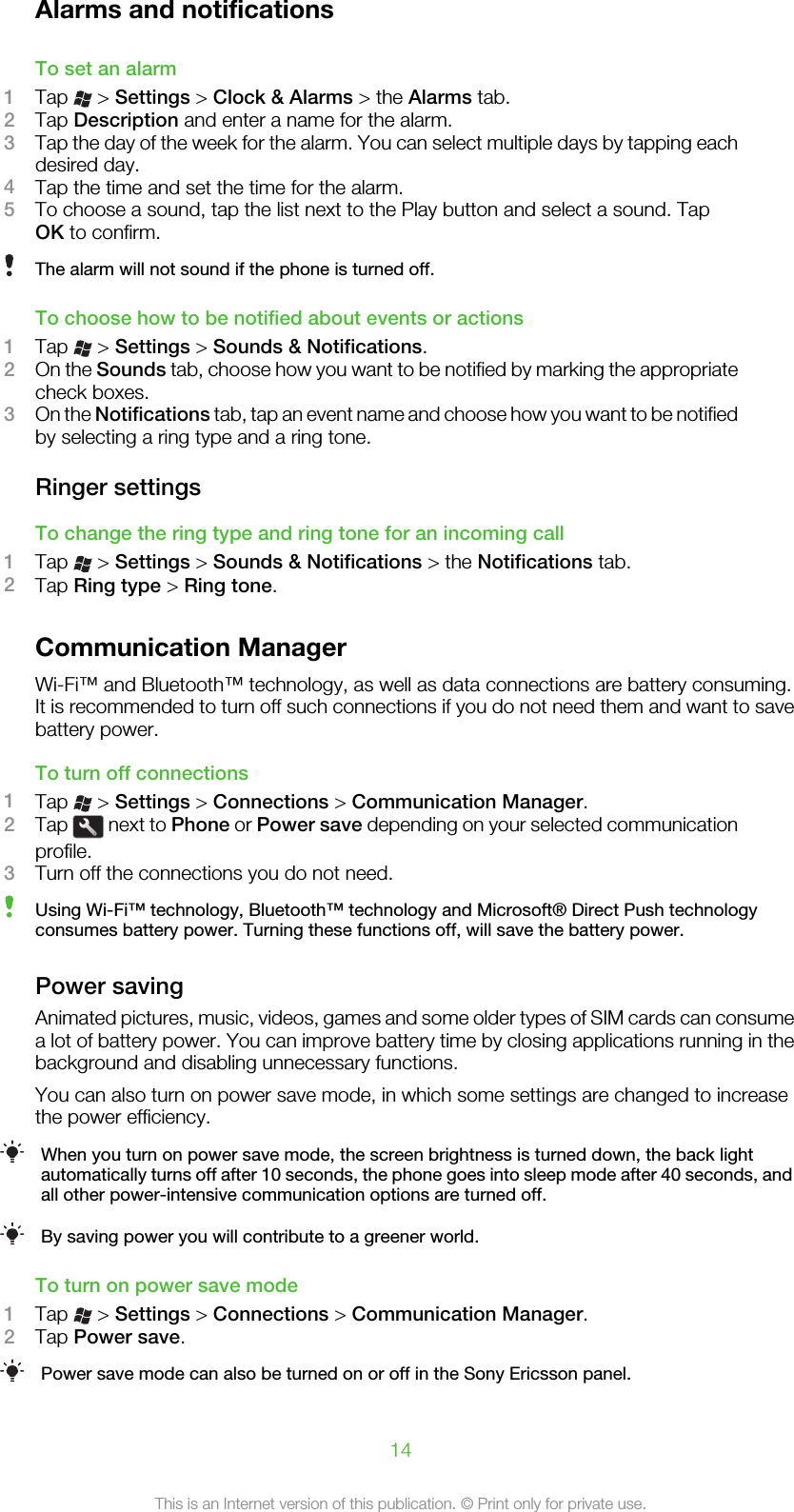 Alarms and notificationsTo set an alarm1Tap   &gt; Settings &gt; Clock &amp; Alarms &gt; the Alarms tab.2Tap Description and enter a name for the alarm.3Tap the day of the week for the alarm. You can select multiple days by tapping eachdesired day.4Tap the time and set the time for the alarm.5To choose a sound, tap the list next to the Play button and select a sound. TapOK to confirm.The alarm will not sound if the phone is turned off.To choose how to be notified about events or actions1Tap   &gt; Settings &gt; Sounds &amp; Notifications.2On the Sounds tab, choose how you want to be notified by marking the appropriatecheck boxes.3On the Notifications tab, tap an event name and choose how you want to be notifiedby selecting a ring type and a ring tone.Ringer settingsTo change the ring type and ring tone for an incoming call1Tap   &gt; Settings &gt; Sounds &amp; Notifications &gt; the Notifications tab.2Tap Ring type &gt; Ring tone.Communication ManagerWi-Fi™ and Bluetooth™ technology, as well as data connections are battery consuming.It is recommended to turn off such connections if you do not need them and want to savebattery power.To turn off connections1Tap   &gt; Settings &gt; Connections &gt; Communication Manager.2Tap   next to Phone or Power save depending on your selected communicationprofile.3Turn off the connections you do not need.Using Wi-Fi™ technology, Bluetooth™ technology and Microsoft® Direct Push technologyconsumes battery power. Turning these functions off, will save the battery power.Power savingAnimated pictures, music, videos, games and some older types of SIM cards can consumea lot of battery power. You can improve battery time by closing applications running in thebackground and disabling unnecessary functions.You can also turn on power save mode, in which some settings are changed to increasethe power efficiency.When you turn on power save mode, the screen brightness is turned down, the back lightautomatically turns off after 10 seconds, the phone goes into sleep mode after 40 seconds, andall other power-intensive communication options are turned off.By saving power you will contribute to a greener world.To turn on power save mode1Tap   &gt; Settings &gt; Connections &gt; Communication Manager.2Tap Power save.Power save mode can also be turned on or off in the Sony Ericsson panel.14This is an Internet version of this publication. © Print only for private use.