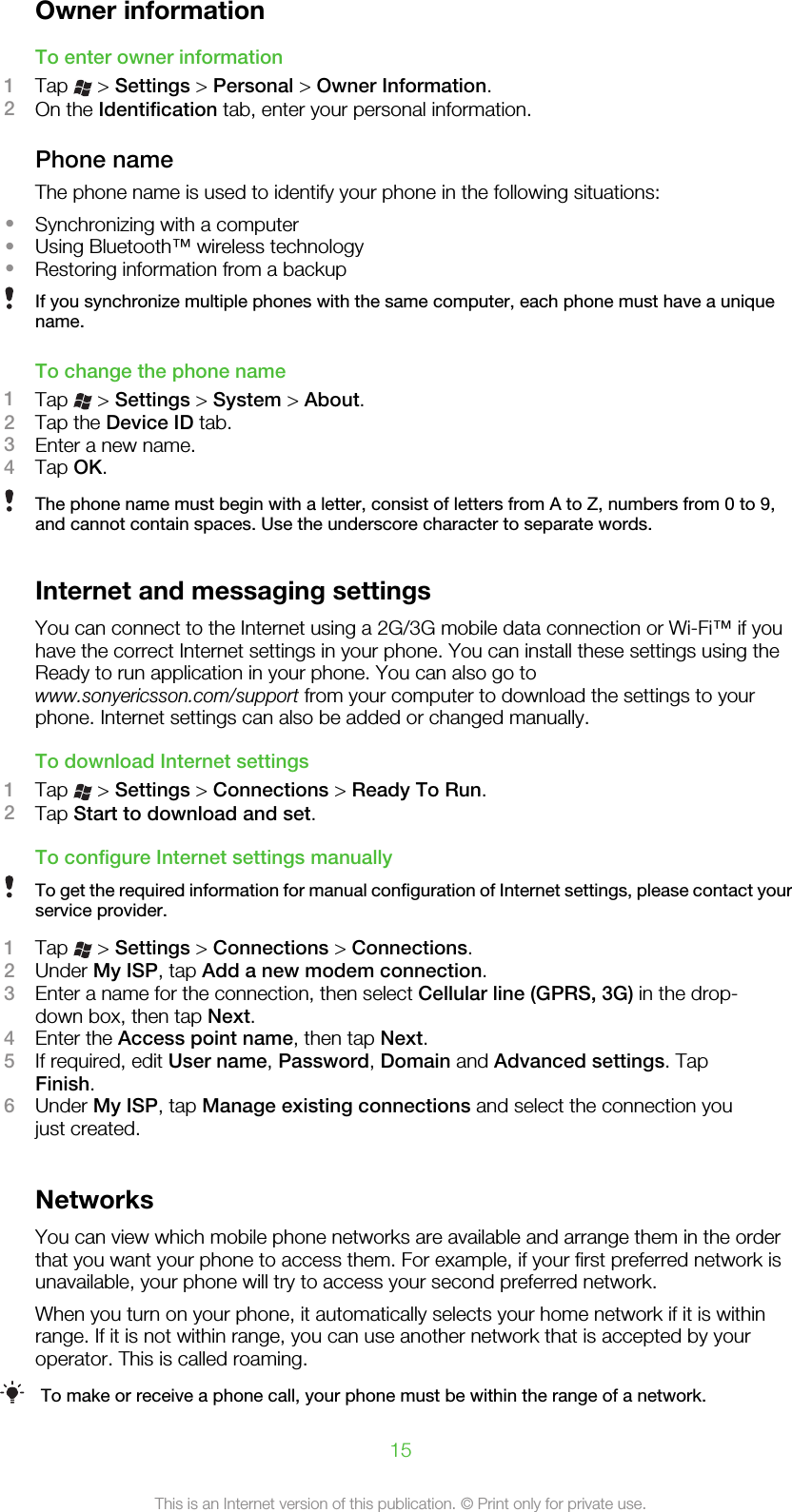 Owner informationTo enter owner information1Tap   &gt; Settings &gt; Personal &gt; Owner Information.2On the Identification tab, enter your personal information.Phone nameThe phone name is used to identify your phone in the following situations:•Synchronizing with a computer•Using Bluetooth™ wireless technology•Restoring information from a backupIf you synchronize multiple phones with the same computer, each phone must have a uniquename.To change the phone name1Tap   &gt; Settings &gt; System &gt; About.2Tap the Device ID tab.3Enter a new name.4Tap OK.The phone name must begin with a letter, consist of letters from A to Z, numbers from 0 to 9,and cannot contain spaces. Use the underscore character to separate words.Internet and messaging settingsYou can connect to the Internet using a 2G/3G mobile data connection or Wi-Fi™ if youhave the correct Internet settings in your phone. You can install these settings using theReady to run application in your phone. You can also go towww.sonyericsson.com/support from your computer to download the settings to yourphone. Internet settings can also be added or changed manually.To download Internet settings1Tap   &gt; Settings &gt; Connections &gt; Ready To Run.2Tap Start to download and set.To configure Internet settings manuallyTo get the required information for manual configuration of Internet settings, please contact yourservice provider.1Tap   &gt; Settings &gt; Connections &gt; Connections.2Under My ISP, tap Add a new modem connection.3Enter a name for the connection, then select Cellular line (GPRS, 3G) in the drop-down box, then tap Next.4Enter the Access point name, then tap Next.5If required, edit User name, Password, Domain and Advanced settings. TapFinish.6Under My ISP, tap Manage existing connections and select the connection youjust created.NetworksYou can view which mobile phone networks are available and arrange them in the orderthat you want your phone to access them. For example, if your first preferred network isunavailable, your phone will try to access your second preferred network.When you turn on your phone, it automatically selects your home network if it is withinrange. If it is not within range, you can use another network that is accepted by youroperator. This is called roaming.To make or receive a phone call, your phone must be within the range of a network.15This is an Internet version of this publication. © Print only for private use.