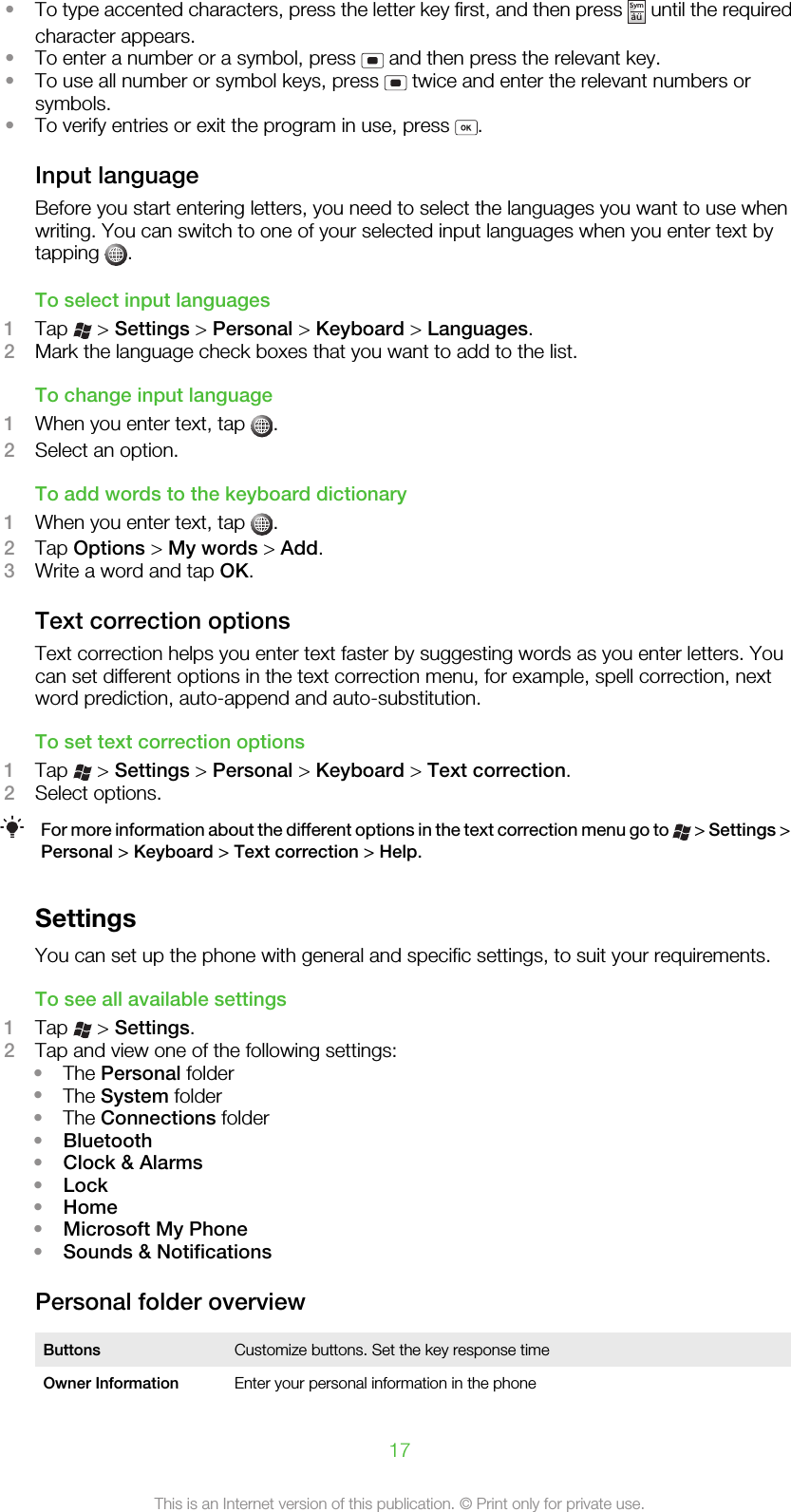 •To type accented characters, press the letter key first, and then press Symau until the requiredcharacter appears.•To enter a number or a symbol, press   and then press the relevant key.•To use all number or symbol keys, press   twice and enter the relevant numbers orsymbols.•To verify entries or exit the program in use, press  .Input languageBefore you start entering letters, you need to select the languages you want to use whenwriting. You can switch to one of your selected input languages when you enter text bytapping  .To select input languages1Tap   &gt; Settings &gt; Personal &gt; Keyboard &gt; Languages.2Mark the language check boxes that you want to add to the list.To change input language1When you enter text, tap  .2Select an option.To add words to the keyboard dictionary1When you enter text, tap  .2Tap Options &gt; My words &gt; Add.3Write a word and tap OK.Text correction optionsText correction helps you enter text faster by suggesting words as you enter letters. Youcan set different options in the text correction menu, for example, spell correction, nextword prediction, auto-append and auto-substitution.To set text correction options1Tap   &gt; Settings &gt; Personal &gt; Keyboard &gt; Text correction.2Select options.For more information about the different options in the text correction menu go to   &gt; Settings &gt;Personal &gt; Keyboard &gt; Text correction &gt; Help.SettingsYou can set up the phone with general and specific settings, to suit your requirements.To see all available settings1Tap   &gt; Settings.2Tap and view one of the following settings:•The Personal folder•The System folder•The Connections folder•Bluetooth•Clock &amp; Alarms•Lock•Home•Microsoft My Phone•Sounds &amp; NotificationsPersonal folder overviewButtons Customize buttons. Set the key response timeOwner Information Enter your personal information in the phone17This is an Internet version of this publication. © Print only for private use.