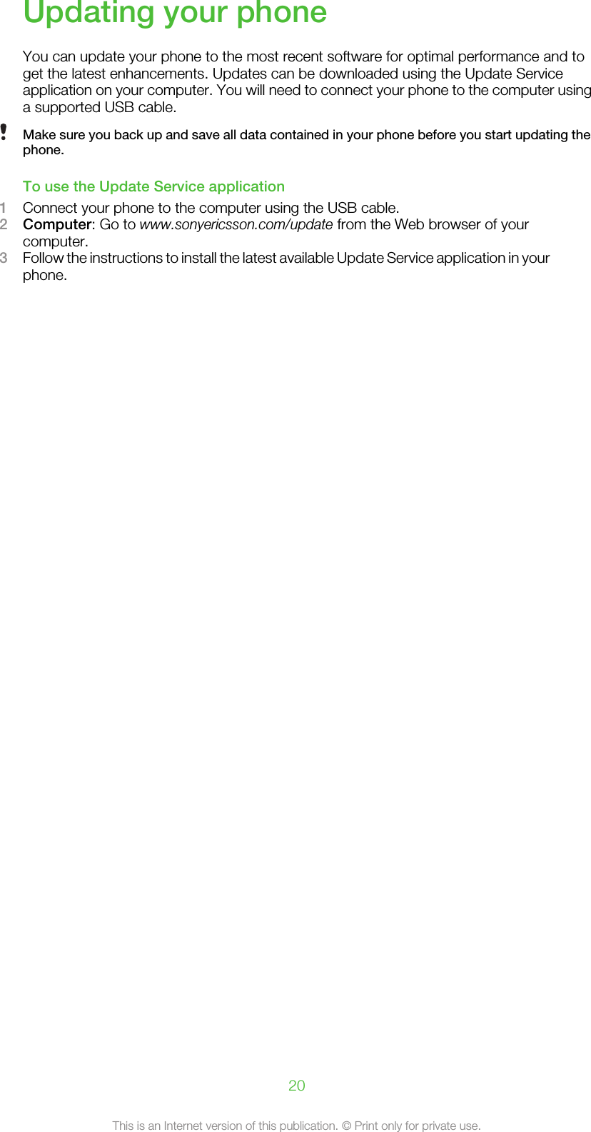 Updating your phoneYou can update your phone to the most recent software for optimal performance and toget the latest enhancements. Updates can be downloaded using the Update Serviceapplication on your computer. You will need to connect your phone to the computer usinga supported USB cable.Make sure you back up and save all data contained in your phone before you start updating thephone.To use the Update Service application1Connect your phone to the computer using the USB cable.2Computer: Go to www.sonyericsson.com/update from the Web browser of yourcomputer.3Follow the instructions to install the latest available Update Service application in yourphone.20This is an Internet version of this publication. © Print only for private use.