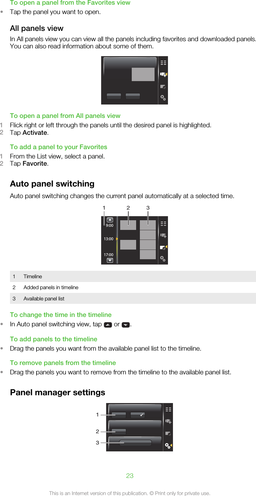 To open a panel from the Favorites view•Tap the panel you want to open.All panels viewIn All panels view you can view all the panels including favorites and downloaded panels.You can also read information about some of them.To open a panel from All panels view1Flick right or left through the panels until the desired panel is highlighted.2Tap Activate.To add a panel to your Favorites1From the List view, select a panel.2Tap Favorite.Auto panel switchingAuto panel switching changes the current panel automatically at a selected time.9:0013:0017:001 321Timeline2 Added panels in timeline3 Available panel listTo change the time in the timeline•In Auto panel switching view, tap   or  .To add panels to the timeline•Drag the panels you want from the available panel list to the timeline.To remove panels from the timeline•Drag the panels you want to remove from the timeline to the available panel list.Panel manager settings12323This is an Internet version of this publication. © Print only for private use.