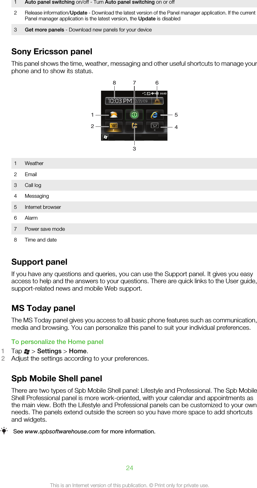 1Auto panel switching on/off - Turn Auto panel switching on or off2Release information/Update - Download the latest version of the Panel manager application. If the currentPanel manager application is the latest version, the Update is disabled3Get more panels - Download new panels for your deviceSony Ericsson panelThis panel shows the time, weather, messaging and other useful shortcuts to manage yourphone and to show its status.123548 7 61 Weather2 Email3 Call log4 Messaging5 Internet browser6 Alarm7 Power save mode8 Time and dateSupport panelIf you have any questions and queries, you can use the Support panel. It gives you easyaccess to help and the answers to your questions. There are quick links to the User guide,support-related news and mobile Web support.MS Today panelThe MS Today panel gives you access to all basic phone features such as communication,media and browsing. You can personalize this panel to suit your individual preferences.To personalize the Home panel1Tap   &gt; Settings &gt; Home.2Adjust the settings according to your preferences.Spb Mobile Shell panelThere are two types of Spb Mobile Shell panel: Lifestyle and Professional. The Spb MobileShell Professional panel is more work-oriented, with your calendar and appointments asthe main view. Both the Lifestyle and Professional panels can be customized to your ownneeds. The panels extend outside the screen so you have more space to add shortcutsand widgets.See www.spbsoftwarehouse.com for more information.24This is an Internet version of this publication. © Print only for private use.