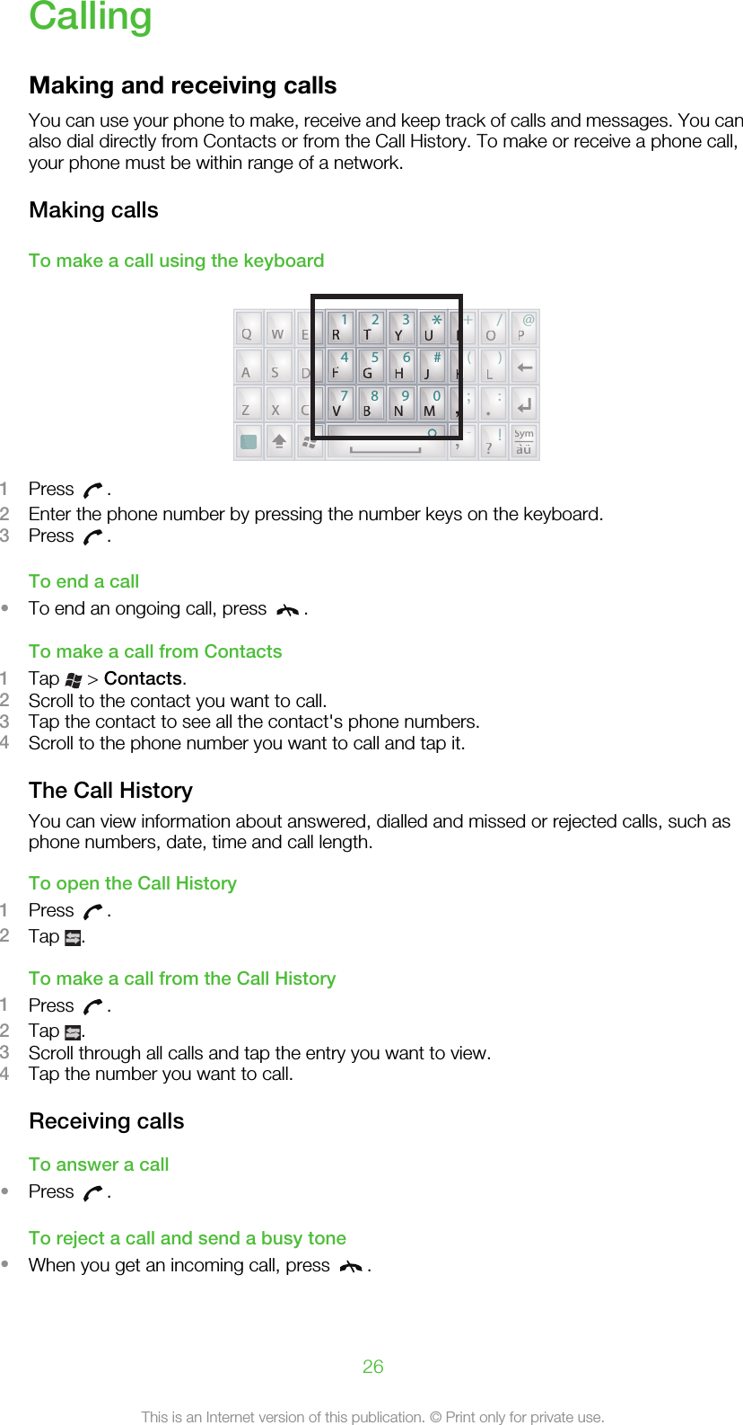 CallingMaking and receiving callsYou can use your phone to make, receive and keep track of calls and messages. You canalso dial directly from Contacts or from the Call History. To make or receive a phone call,your phone must be within range of a network.Making callsTo make a call using the keyboardQWEKLDSAC?;:!-XZ+/@()OPSymuQWEOPASDKLZXC.,?SSSyauRGHJKFVBNM,14789056#*23TYUIRRRRTTTTYYYUUUUIIIFFFFGGGGHHHJJJKKKVVVVBBBNNNMMMM,,1Press  .2Enter the phone number by pressing the number keys on the keyboard.3Press  .To end a call•To end an ongoing call, press  .To make a call from Contacts1Tap   &gt; Contacts.2Scroll to the contact you want to call.3Tap the contact to see all the contact&apos;s phone numbers.4Scroll to the phone number you want to call and tap it.The Call HistoryYou can view information about answered, dialled and missed or rejected calls, such asphone numbers, date, time and call length.To open the Call History1Press  .2Tap  .To make a call from the Call History1Press  .2Tap  .3Scroll through all calls and tap the entry you want to view.4Tap the number you want to call.Receiving callsTo answer a call•Press  .To reject a call and send a busy tone•When you get an incoming call, press  .26This is an Internet version of this publication. © Print only for private use.