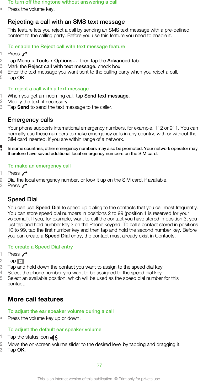 To turn off the ringtone without answering a call•Press the volume key.Rejecting a call with an SMS text messageThis feature lets you reject a call by sending an SMS text message with a pre-definedcontent to the calling party. Before you use this feature you need to enable it.To enable the Reject call with text message feature1Press  .2Tap Menu &gt; Tools &gt; Options…, then tap the Advanced tab.3Mark the Reject call with text message. check box.4Enter the text message you want sent to the calling party when you reject a call.5Tap OK.To reject a call with a text message1When you get an incoming call, tap Send text message.2Modify the text, if necessary.3Tap Send to send the text message to the caller.Emergency callsYour phone supports international emergency numbers, for example, 112 or 911. You cannormally use these numbers to make emergency calls in any country, with or without theSIM card inserted, if you are within range of a network.In some countries, other emergency numbers may also be promoted. Your network operator maytherefore have saved additional local emergency numbers on the SIM card.To make an emergency call1Press  .2Dial the local emergency number, or look it up on the SIM card, if available.3Press  .Speed DialYou can use Speed Dial to speed up dialing to the contacts that you call most frequently.You can store speed dial numbers in positions 2 to 99 (position 1 is reserved for yourvoicemail). If you, for example, want to call the contact you have stored in position 3, youjust tap and hold number key 3 on the Phone keypad. To call a contact stored in positions10 to 99, tap the first number key and then tap and hold the second number key. Beforeyou can create a Speed Dial entry, the contact must already exist in Contacts.To create a Speed Dial entry1Press  .2Tap  .3Tap and hold down the contact you want to assign to the speed dial key.4Select the phone number you want to be assigned to the speed dial key.5Select an available position, which will be used as the speed dial number for thiscontact.More call featuresTo adjust the ear speaker volume during a call•Press the volume key up or down.To adjust the default ear speaker volume1Tap the status icon  .2Move the on-screen volume slider to the desired level by tapping and dragging it.3Tap OK.27This is an Internet version of this publication. © Print only for private use.