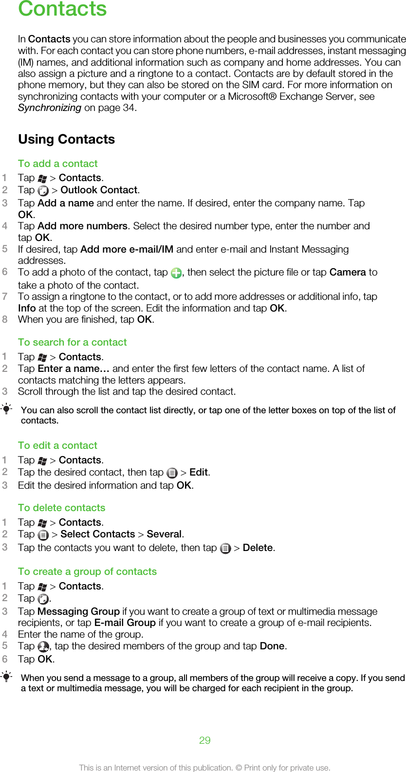 ContactsIn Contacts you can store information about the people and businesses you communicatewith. For each contact you can store phone numbers, e-mail addresses, instant messaging(IM) names, and additional information such as company and home addresses. You canalso assign a picture and a ringtone to a contact. Contacts are by default stored in thephone memory, but they can also be stored on the SIM card. For more information onsynchronizing contacts with your computer or a Microsoft® Exchange Server, seeSynchronizing on page 34.Using ContactsTo add a contact1Tap   &gt; Contacts.2Tap   &gt; Outlook Contact.3Tap Add a name and enter the name. If desired, enter the company name. TapOK.4Tap Add more numbers. Select the desired number type, enter the number andtap OK.5If desired, tap Add more e-mail/IM and enter e-mail and Instant Messagingaddresses.6To add a photo of the contact, tap  , then select the picture file or tap Camera totake a photo of the contact.7To assign a ringtone to the contact, or to add more addresses or additional info, tapInfo at the top of the screen. Edit the information and tap OK.8When you are finished, tap OK.To search for a contact1Tap   &gt; Contacts.2Tap Enter a name… and enter the first few letters of the contact name. A list ofcontacts matching the letters appears.3Scroll through the list and tap the desired contact.You can also scroll the contact list directly, or tap one of the letter boxes on top of the list ofcontacts.To edit a contact1Tap   &gt; Contacts.2Tap the desired contact, then tap   &gt; Edit.3Edit the desired information and tap OK.To delete contacts1Tap   &gt; Contacts.2Tap   &gt; Select Contacts &gt; Several.3Tap the contacts you want to delete, then tap   &gt; Delete.To create a group of contacts1Tap   &gt; Contacts.2Tap  .3Tap Messaging Group if you want to create a group of text or multimedia messagerecipients, or tap E-mail Group if you want to create a group of e-mail recipients.4Enter the name of the group.5Tap  , tap the desired members of the group and tap Done.6Tap OK.When you send a message to a group, all members of the group will receive a copy. If you senda text or multimedia message, you will be charged for each recipient in the group.29This is an Internet version of this publication. © Print only for private use.