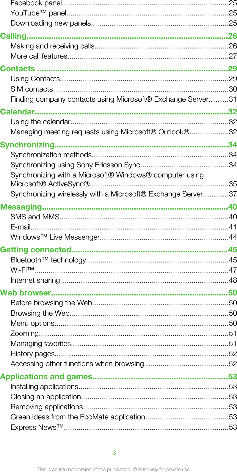 Facebook panel................................................................................25YouTube™ panel..............................................................................25Downloading new panels..................................................................25Calling..........................................................................................26Making and receiving calls.................................................................26More call features..............................................................................27Contacts .....................................................................................29Using Contacts.................................................................................29SIM contacts.....................................................................................30Finding company contacts using Microsoft® Exchange Server.........31Calendar......................................................................................32Using the calendar............................................................................32Managing meeting requests using Microsoft® Outlook®...................32Synchronizing.............................................................................34Synchronization methods..................................................................34Synchronizing using Sony Ericsson Sync..........................................34Synchronizing with a Microsoft® Windows® computer usingMicrosoft® ActiveSync®...................................................................35Synchronizing wirelessly with a Microsoft® Exchange Server............37Messaging...................................................................................40SMS and MMS.................................................................................40E-mail...............................................................................................41Windows™ Live Messenger..............................................................44Getting connected......................................................................45Bluetooth™ technology.....................................................................45Wi-Fi™..............................................................................................47Internet sharing.................................................................................48Web browser...............................................................................50Before browsing the Web..................................................................50Browsing the Web.............................................................................50Menu options....................................................................................50Zooming...........................................................................................51Managing favorites............................................................................51History pages....................................................................................52Accessing other functions when browsing.........................................52Applications and games............................................................53Installing applications........................................................................53Closing an application.......................................................................53Removing applications......................................................................53Green ideas from the EcoMate application........................................53Express News™...............................................................................533This is an Internet version of this publication. © Print only for private use.