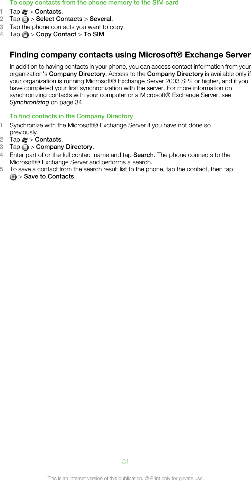 To copy contacts from the phone memory to the SIM card1Tap   &gt; Contacts.2Tap   &gt; Select Contacts &gt; Several.3Tap the phone contacts you want to copy.4Tap   &gt; Copy Contact &gt; To SIM.Finding company contacts using Microsoft® Exchange ServerIn addition to having contacts in your phone, you can access contact information from yourorganization&apos;s Company Directory. Access to the Company Directory is available only ifyour organization is running Microsoft® Exchange Server 2003 SP2 or higher, and if youhave completed your first synchronization with the server. For more information onsynchronizing contacts with your computer or a Microsoft® Exchange Server, seeSynchronizing on page 34.To find contacts in the Company Directory1Synchronize with the Microsoft® Exchange Server if you have not done sopreviously.2Tap   &gt; Contacts.3Tap   &gt; Company Directory.4Enter part of or the full contact name and tap Search. The phone connects to theMicrosoft® Exchange Server and performs a search.5To save a contact from the search result list to the phone, tap the contact, then tap &gt; Save to Contacts.31This is an Internet version of this publication. © Print only for private use.