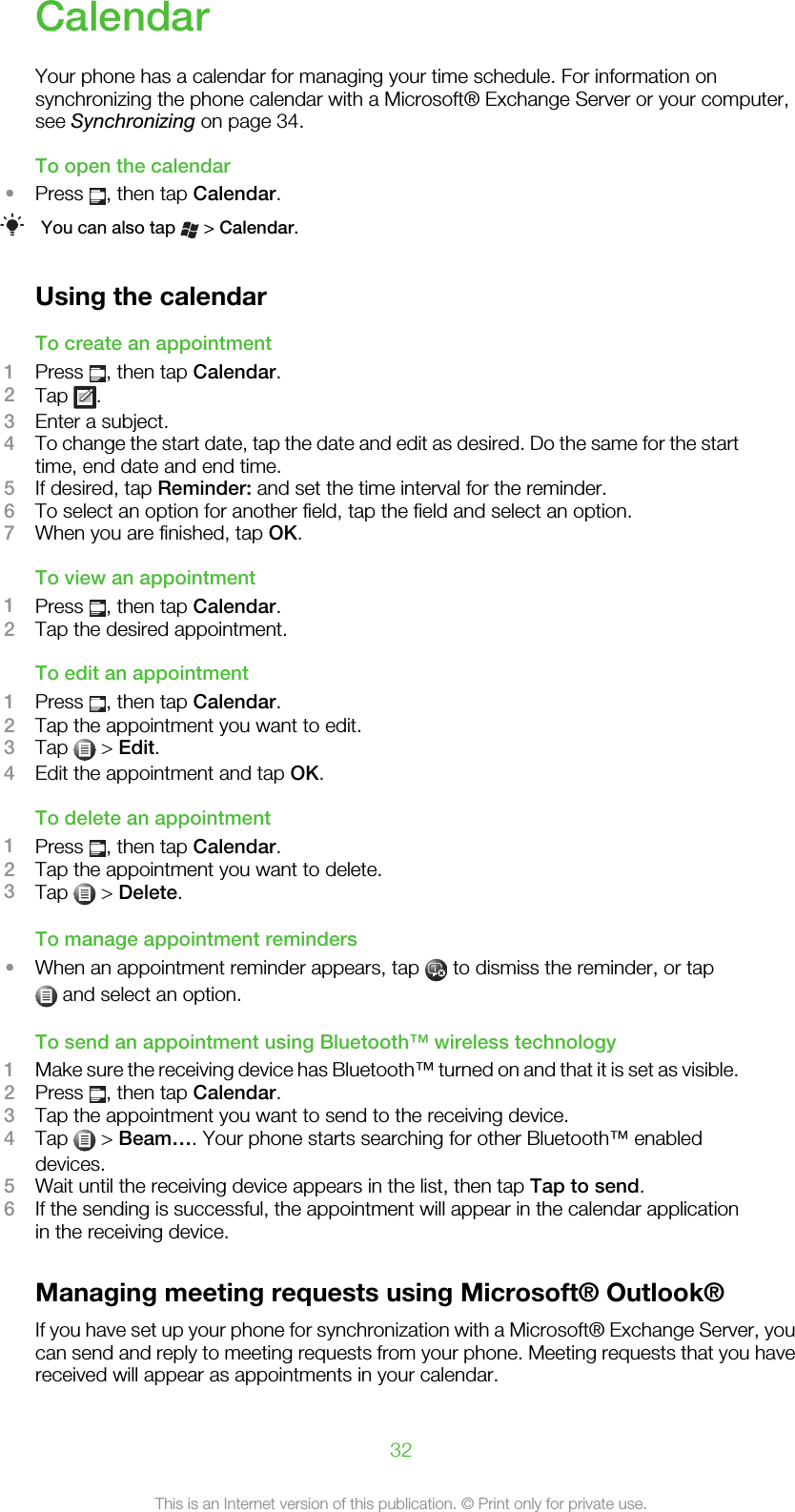 CalendarYour phone has a calendar for managing your time schedule. For information onsynchronizing the phone calendar with a Microsoft® Exchange Server or your computer,see Synchronizing on page 34.To open the calendar•Press  , then tap Calendar.You can also tap   &gt; Calendar.Using the calendarTo create an appointment1Press  , then tap Calendar.2Tap  .3Enter a subject.4To change the start date, tap the date and edit as desired. Do the same for the starttime, end date and end time.5If desired, tap Reminder: and set the time interval for the reminder.6To select an option for another field, tap the field and select an option.7When you are finished, tap OK.To view an appointment1Press  , then tap Calendar.2Tap the desired appointment.To edit an appointment1Press  , then tap Calendar.2Tap the appointment you want to edit.3Tap   &gt; Edit.4Edit the appointment and tap OK.To delete an appointment1Press  , then tap Calendar.2Tap the appointment you want to delete.3Tap   &gt; Delete.To manage appointment reminders•When an appointment reminder appears, tap   to dismiss the reminder, or tap and select an option.To send an appointment using Bluetooth™ wireless technology1Make sure the receiving device has Bluetooth™ turned on and that it is set as visible.2Press  , then tap Calendar.3Tap the appointment you want to send to the receiving device.4Tap   &gt; Beam…. Your phone starts searching for other Bluetooth™ enableddevices.5Wait until the receiving device appears in the list, then tap Tap to send.6If the sending is successful, the appointment will appear in the calendar applicationin the receiving device.Managing meeting requests using Microsoft® Outlook®If you have set up your phone for synchronization with a Microsoft® Exchange Server, youcan send and reply to meeting requests from your phone. Meeting requests that you havereceived will appear as appointments in your calendar.32This is an Internet version of this publication. © Print only for private use.