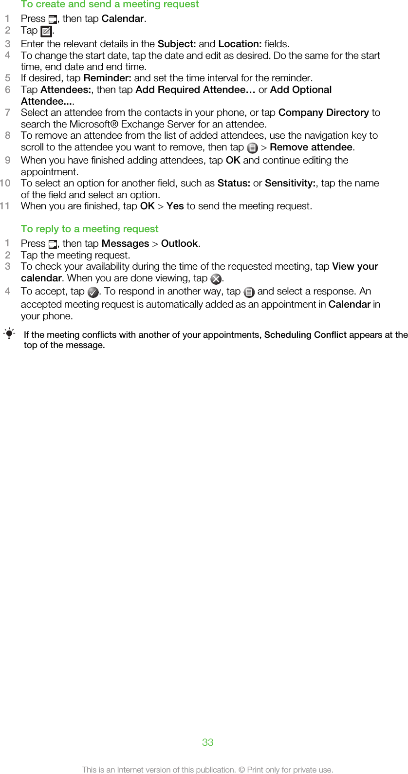 To create and send a meeting request1Press  , then tap Calendar.2Tap  .3Enter the relevant details in the Subject: and Location: fields.4To change the start date, tap the date and edit as desired. Do the same for the starttime, end date and end time.5If desired, tap Reminder: and set the time interval for the reminder.6Tap Attendees:, then tap Add Required Attendee… or Add OptionalAttendee....7Select an attendee from the contacts in your phone, or tap Company Directory tosearch the Microsoft® Exchange Server for an attendee.8To remove an attendee from the list of added attendees, use the navigation key toscroll to the attendee you want to remove, then tap   &gt; Remove attendee.9When you have finished adding attendees, tap OK and continue editing theappointment.10 To select an option for another field, such as Status: or Sensitivity:, tap the nameof the field and select an option.11 When you are finished, tap OK &gt; Yes to send the meeting request.To reply to a meeting request1Press  , then tap Messages &gt; Outlook.2Tap the meeting request.3To check your availability during the time of the requested meeting, tap View yourcalendar. When you are done viewing, tap  .4To accept, tap  . To respond in another way, tap   and select a response. Anaccepted meeting request is automatically added as an appointment in Calendar inyour phone.If the meeting conflicts with another of your appointments, Scheduling Conflict appears at thetop of the message.33This is an Internet version of this publication. © Print only for private use.