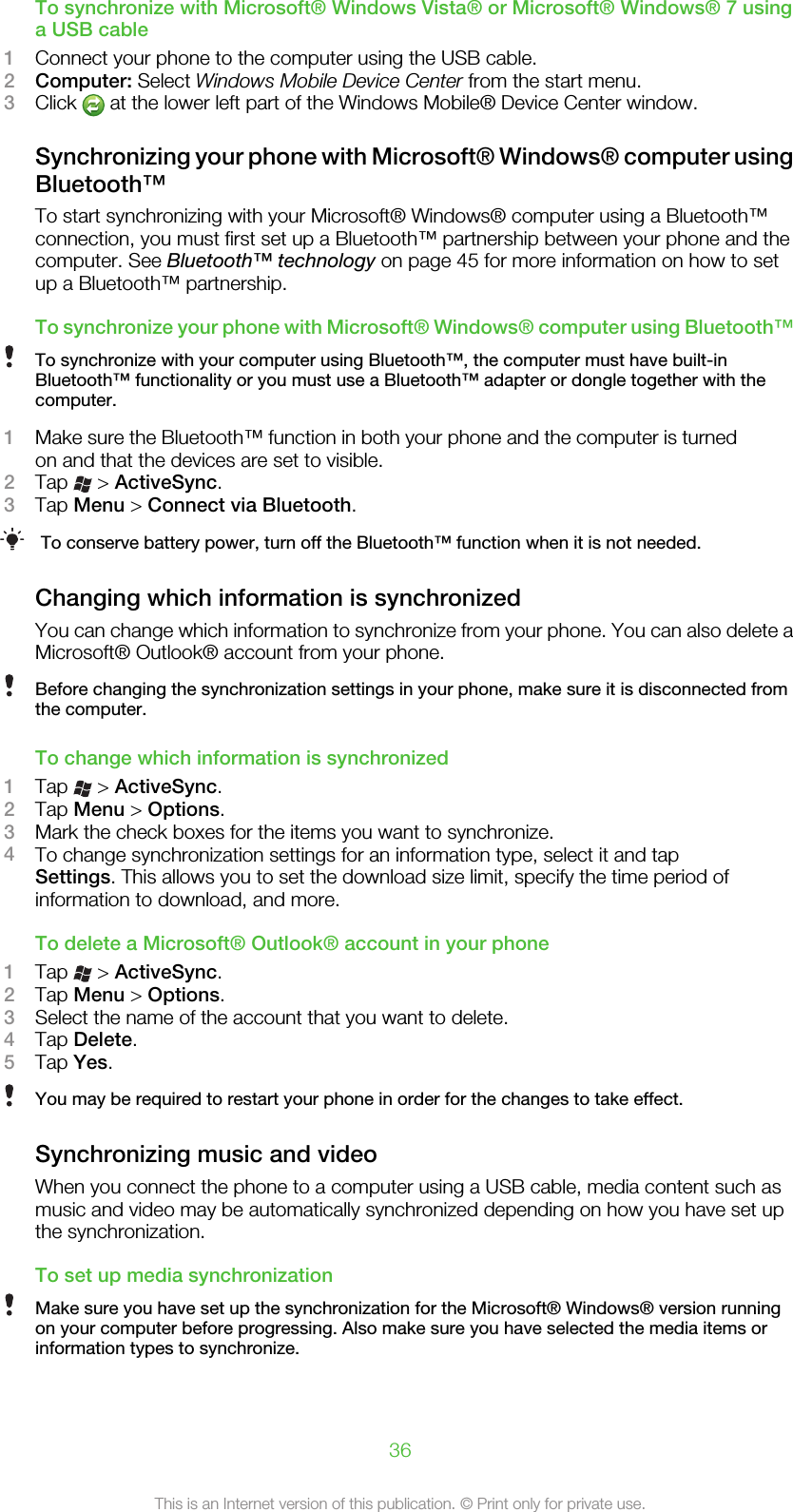 To synchronize with Microsoft® Windows Vista® or Microsoft® Windows® 7 usinga USB cable1Connect your phone to the computer using the USB cable.2Computer: Select Windows Mobile Device Center from the start menu.3Click   at the lower left part of the Windows Mobile® Device Center window.Synchronizing your phone with Microsoft® Windows® computer usingBluetooth™To start synchronizing with your Microsoft® Windows® computer using a Bluetooth™connection, you must first set up a Bluetooth™ partnership between your phone and thecomputer. See Bluetooth™ technology on page 45 for more information on how to setup a Bluetooth™ partnership.To synchronize your phone with Microsoft® Windows® computer using Bluetooth™To synchronize with your computer using Bluetooth™, the computer must have built-inBluetooth™ functionality or you must use a Bluetooth™ adapter or dongle together with thecomputer.1Make sure the Bluetooth™ function in both your phone and the computer is turnedon and that the devices are set to visible.2Tap   &gt; ActiveSync.3Tap Menu &gt; Connect via Bluetooth.To conserve battery power, turn off the Bluetooth™ function when it is not needed.Changing which information is synchronizedYou can change which information to synchronize from your phone. You can also delete aMicrosoft® Outlook® account from your phone.Before changing the synchronization settings in your phone, make sure it is disconnected fromthe computer.To change which information is synchronized1Tap   &gt; ActiveSync.2Tap Menu &gt; Options.3Mark the check boxes for the items you want to synchronize.4To change synchronization settings for an information type, select it and tapSettings. This allows you to set the download size limit, specify the time period ofinformation to download, and more.To delete a Microsoft® Outlook® account in your phone1Tap   &gt; ActiveSync.2Tap Menu &gt; Options.3Select the name of the account that you want to delete.4Tap Delete.5Tap Yes.You may be required to restart your phone in order for the changes to take effect.Synchronizing music and videoWhen you connect the phone to a computer using a USB cable, media content such asmusic and video may be automatically synchronized depending on how you have set upthe synchronization.To set up media synchronizationMake sure you have set up the synchronization for the Microsoft® Windows® version runningon your computer before progressing. Also make sure you have selected the media items orinformation types to synchronize.36This is an Internet version of this publication. © Print only for private use.