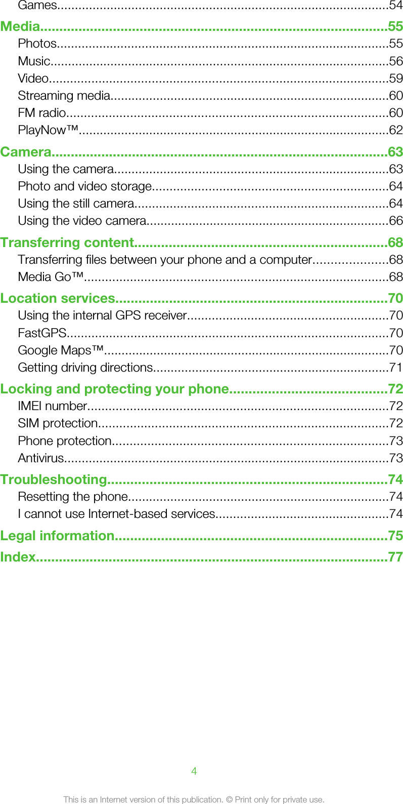 Games..............................................................................................54Media...........................................................................................55Photos..............................................................................................55Music................................................................................................56Video................................................................................................59Streaming media...............................................................................60FM radio...........................................................................................60PlayNow™........................................................................................62Camera........................................................................................63Using the camera..............................................................................63Photo and video storage...................................................................64Using the still camera........................................................................64Using the video camera.....................................................................66Transferring content..................................................................68Transferring files between your phone and a computer.....................68Media Go™......................................................................................68Location services.......................................................................70Using the internal GPS receiver.........................................................70FastGPS...........................................................................................70Google Maps™.................................................................................70Getting driving directions...................................................................71Locking and protecting your phone.........................................72IMEI number.....................................................................................72SIM protection..................................................................................72Phone protection..............................................................................73Antivirus............................................................................................73Troubleshooting.........................................................................74Resetting the phone..........................................................................74I cannot use Internet-based services.................................................74Legal information.......................................................................75Index............................................................................................774This is an Internet version of this publication. © Print only for private use.