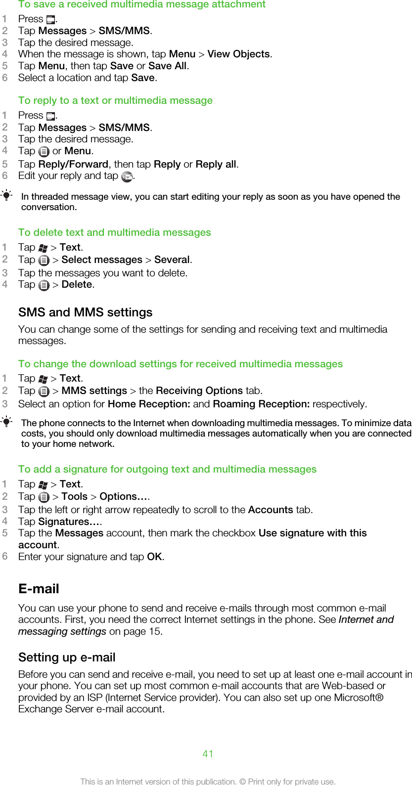 To save a received multimedia message attachment1Press  .2Tap Messages &gt; SMS/MMS.3Tap the desired message.4When the message is shown, tap Menu &gt; View Objects.5Tap Menu, then tap Save or Save All.6Select a location and tap Save.To reply to a text or multimedia message1Press  .2Tap Messages &gt; SMS/MMS.3Tap the desired message.4Tap   or Menu.5Tap Reply/Forward, then tap Reply or Reply all.6Edit your reply and tap  .In threaded message view, you can start editing your reply as soon as you have opened theconversation.To delete text and multimedia messages1Tap   &gt; Text.2Tap   &gt; Select messages &gt; Several.3Tap the messages you want to delete.4Tap   &gt; Delete.SMS and MMS settingsYou can change some of the settings for sending and receiving text and multimediamessages.To change the download settings for received multimedia messages1Tap   &gt; Text.2Tap   &gt; MMS settings &gt; the Receiving Options tab.3Select an option for Home Reception: and Roaming Reception: respectively.The phone connects to the Internet when downloading multimedia messages. To minimize datacosts, you should only download multimedia messages automatically when you are connectedto your home network.To add a signature for outgoing text and multimedia messages1Tap   &gt; Text.2Tap   &gt; Tools &gt; Options….3Tap the left or right arrow repeatedly to scroll to the Accounts tab.4Tap Signatures….5Tap the Messages account, then mark the checkbox Use signature with thisaccount.6Enter your signature and tap OK.E-mailYou can use your phone to send and receive e-mails through most common e-mailaccounts. First, you need the correct Internet settings in the phone. See Internet andmessaging settings on page 15.Setting up e-mailBefore you can send and receive e-mail, you need to set up at least one e-mail account inyour phone. You can set up most common e-mail accounts that are Web-based orprovided by an ISP (Internet Service provider). You can also set up one Microsoft®Exchange Server e-mail account.41This is an Internet version of this publication. © Print only for private use.