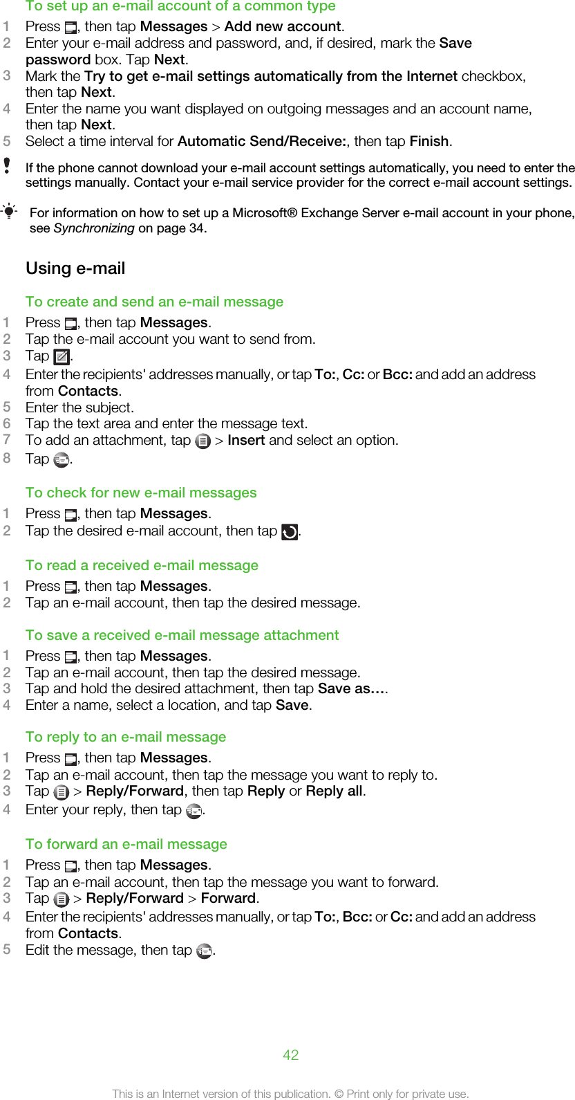 To set up an e-mail account of a common type1Press  , then tap Messages &gt; Add new account.2Enter your e-mail address and password, and, if desired, mark the Savepassword box. Tap Next.3Mark the Try to get e-mail settings automatically from the Internet checkbox,then tap Next.4Enter the name you want displayed on outgoing messages and an account name,then tap Next.5Select a time interval for Automatic Send/Receive:, then tap Finish.If the phone cannot download your e-mail account settings automatically, you need to enter thesettings manually. Contact your e-mail service provider for the correct e-mail account settings.For information on how to set up a Microsoft® Exchange Server e-mail account in your phone,see Synchronizing on page 34.Using e-mailTo create and send an e-mail message1Press  , then tap Messages.2Tap the e-mail account you want to send from.3Tap  .4Enter the recipients&apos; addresses manually, or tap To:, Cc: or Bcc: and add an addressfrom Contacts.5Enter the subject.6Tap the text area and enter the message text.7To add an attachment, tap   &gt; Insert and select an option.8Tap  .To check for new e-mail messages1Press  , then tap Messages.2Tap the desired e-mail account, then tap  .To read a received e-mail message1Press  , then tap Messages.2Tap an e-mail account, then tap the desired message.To save a received e-mail message attachment1Press  , then tap Messages.2Tap an e-mail account, then tap the desired message.3Tap and hold the desired attachment, then tap Save as….4Enter a name, select a location, and tap Save.To reply to an e-mail message1Press  , then tap Messages.2Tap an e-mail account, then tap the message you want to reply to.3Tap   &gt; Reply/Forward, then tap Reply or Reply all.4Enter your reply, then tap  .To forward an e-mail message1Press  , then tap Messages.2Tap an e-mail account, then tap the message you want to forward.3Tap   &gt; Reply/Forward &gt; Forward.4Enter the recipients&apos; addresses manually, or tap To:, Bcc: or Cc: and add an addressfrom Contacts.5Edit the message, then tap  .42This is an Internet version of this publication. © Print only for private use.