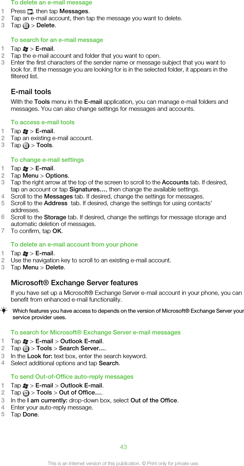 To delete an e-mail message1Press  , then tap Messages.2Tap an e-mail account, then tap the message you want to delete.3Tap   &gt; Delete.To search for an e-mail message1Tap   &gt; E-mail.2Tap the e-mail account and folder that you want to open.3Enter the first characters of the sender name or message subject that you want tolook for. If the message you are looking for is in the selected folder, it appears in thefiltered list.E-mail toolsWith the Tools menu in the E-mail application, you can manage e-mail folders andmessages. You can also change settings for messages and accounts.To access e-mail tools1Tap   &gt; E-mail.2Tap an existing e-mail account.3Tap   &gt; Tools.To change e-mail settings1Tap   &gt; E-mail.2Tap Menu &gt; Options.3Tap the right arrow at the top of the screen to scroll to the Accounts tab. If desired,tap an account or tap Signatures…, then change the available settings.4Scroll to the Messages tab. If desired, change the settings for messages.5Scroll to the Address  tab. If desired, change the settings for using contacts&apos;addresses.6Scroll to the Storage tab. If desired, change the settings for message storage andautomatic deletion of messages.7To confirm, tap OK.To delete an e-mail account from your phone1Tap   &gt; E-mail.2Use the navigation key to scroll to an existing e-mail account.3Tap Menu &gt; Delete.Microsoft® Exchange Server featuresIf you have set up a Microsoft® Exchange Server e-mail account in your phone, you canbenefit from enhanced e-mail functionality.Which features you have access to depends on the version of Microsoft® Exchange Server yourservice provider uses.To search for Microsoft® Exchange Server e-mail messages1Tap   &gt; E-mail &gt; Outlook E-mail.2Tap   &gt; Tools &gt; Search Server….3In the Look for: text box, enter the search keyword.4Select additional options and tap Search.To send Out-of-Office auto-reply messages1Tap   &gt; E-mail &gt; Outlook E-mail.2Tap   &gt; Tools &gt; Out of Office….3In the I am currently: drop-down box, select Out of the Office.4Enter your auto-reply message.5Tap Done.43This is an Internet version of this publication. © Print only for private use.