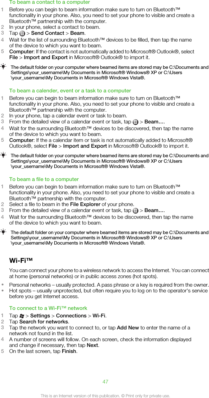 To beam a contact to a computer1Before you can begin to beam information make sure to turn on Bluetooth™functionality in your phone. Also, you need to set your phone to visible and create aBluetooth™ partnership with the computer.2In your phone, select a contact to beam.3Tap   &gt; Send Contact &gt; Beam.4Wait for the list of surrounding Bluetooth™ devices to be filled, then tap the nameof the device to which you want to beam.5Computer: If the contact is not automatically added to Microsoft® Outlook®, selectFile &gt; Import and Export in Microsoft® Outlook® to import it.The default folder on your computer where beamed items are stored may be C:\Documents andSettings\your_username\My Documents in Microsoft® Windows® XP or C:\Users\your_username\My Documents in Microsoft® Windows Vista®.To beam a calender, event or a task to a computer1Before you can begin to beam information make sure to turn on Bluetooth™functionality in your phone. Also, you need to set your phone to visible and create aBluetooth™ partnership with the computer.2In your phone, tap a calendar event or task to beam.3From the detailed view of a calendar event or task, tap   &gt; Beam….4Wait for the surrounding Bluetooth™ devices to be discovered, then tap the nameof the device to which you want to beam.5Computer: If the a calendar item or task is not automatically added to Microsoft®Outlook®, select File &gt; Import and Export in Microsoft® Outlook® to import it.The default folder on your computer where beamed items are stored may be C:\Documents andSettings\your_username\My Documents in Microsoft® Windows® XP or C:\Users\your_username\My Documents in Microsoft® Windows Vista®.To beam a file to a computer1Before you can begin to beam information make sure to turn on Bluetooth™functionality in your phone. Also, you need to set your phone to visible and create aBluetooth™ partnership with the computer.2Select a file to beam in the File Explorer of your phone.3From the detailed view of a calendar event or task, tap   &gt; Beam….4Wait for the surrounding Bluetooth™ devices to be discovered, then tap the nameof the device to which you want to beam.The default folder on your computer where beamed items are stored may be C:\Documents andSettings\your_username\My Documents in Microsoft® Windows® XP or C:\Users\your_username\My Documents in Microsoft® Windows Vista®.Wi-Fi™You can connect your phone to a wireless network to access the Internet. You can connectat home (personal networks) or in public access zones (hot spots).•Personal networks – usually protected. A pass phrase or a key is required from the owner.•Hot spots – usually unprotected, but often require you to log on to the operator&apos;s servicebefore you get Internet access.To connect to a Wi-Fi™ network1Tap   &gt; Settings &gt; Connections &gt; Wi-Fi.2Tap Search for networks.3Tap the network you want to connect to, or tap Add New to enter the name of anetwork not found in the list.4A number of screens will follow. On each screen, check the information displayedand change if necessary, then tap Next.5On the last screen, tap Finish.47This is an Internet version of this publication. © Print only for private use.