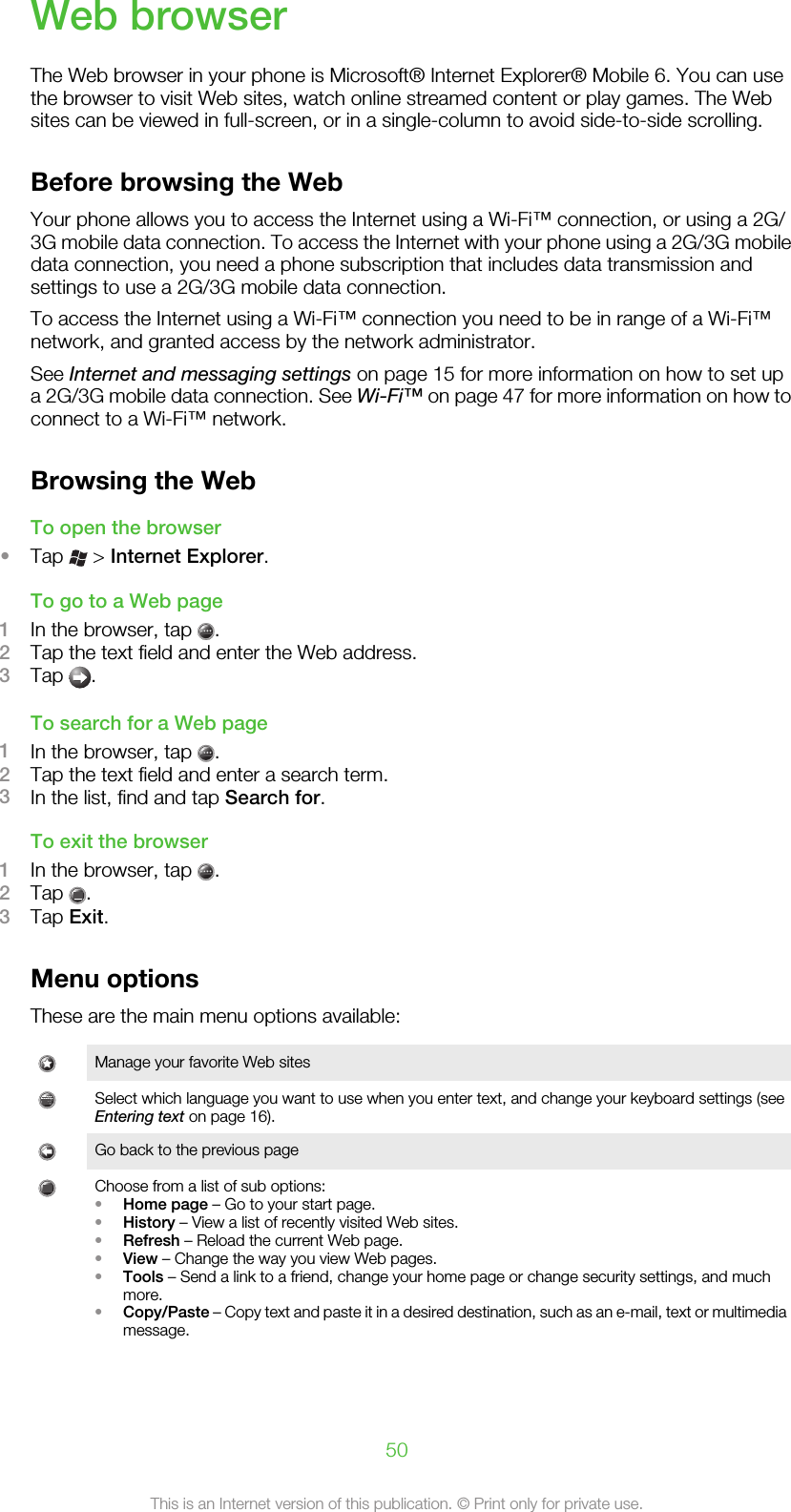 Web browserThe Web browser in your phone is Microsoft® Internet Explorer® Mobile 6. You can usethe browser to visit Web sites, watch online streamed content or play games. The Websites can be viewed in full-screen, or in a single-column to avoid side-to-side scrolling.Before browsing the WebYour phone allows you to access the Internet using a Wi-Fi™ connection, or using a 2G/3G mobile data connection. To access the Internet with your phone using a 2G/3G mobiledata connection, you need a phone subscription that includes data transmission andsettings to use a 2G/3G mobile data connection.To access the Internet using a Wi-Fi™ connection you need to be in range of a Wi-Fi™network, and granted access by the network administrator.See Internet and messaging settings on page 15 for more information on how to set upa 2G/3G mobile data connection. See Wi-Fi™ on page 47 for more information on how toconnect to a Wi-Fi™ network.Browsing the WebTo open the browser•Tap   &gt; Internet Explorer.To go to a Web page1In the browser, tap  .2Tap the text field and enter the Web address.3Tap  .To search for a Web page1In the browser, tap  .2Tap the text field and enter a search term.3In the list, find and tap Search for.To exit the browser1In the browser, tap  .2Tap  .3Tap Exit.Menu optionsThese are the main menu options available:Manage your favorite Web sitesSelect which language you want to use when you enter text, and change your keyboard settings (seeEntering text on page 16).Go back to the previous pageChoose from a list of sub options:•Home page – Go to your start page.•History – View a list of recently visited Web sites.•Refresh – Reload the current Web page.•View – Change the way you view Web pages.•Tools – Send a link to a friend, change your home page or change security settings, and muchmore.•Copy/Paste – Copy text and paste it in a desired destination, such as an e-mail, text or multimediamessage.50This is an Internet version of this publication. © Print only for private use.